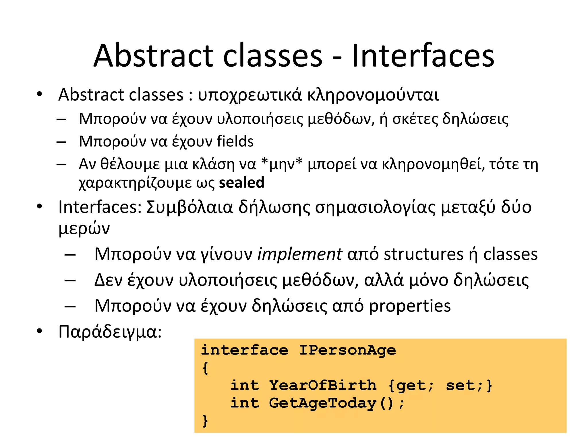 Abstract classes - Interfaces
• Abstract classes : υποχρεωτικά κληρονομούνται
– Μπορούν να έχουν υλοποιήσεις μεθόδων, ή σκέτες δηλώσεις
– Μπορούν να έχουν fields
– Αν θέλουμε μια κλάση να *μην* μπορεί να κληρονομηθεί, τότε τη
χαρακτηρίζουμε ως sealed
• Interfaces: Συμβόλαια δήλωσης σημασιολογίας μεταξύ δύο
μερών
– Μπορούν να γίνουν implement από structures ή classes
– Δεν έχουν υλοποιήσεις μεθόδων, αλλά μόνο δηλώσεις
– Μπορούν να έχουν δηλώσεις από properties
• Παράδειγμα:
interface IPersonAge
{
int YearOfBirth {get; set;}
int GetAgeToday();
}
 