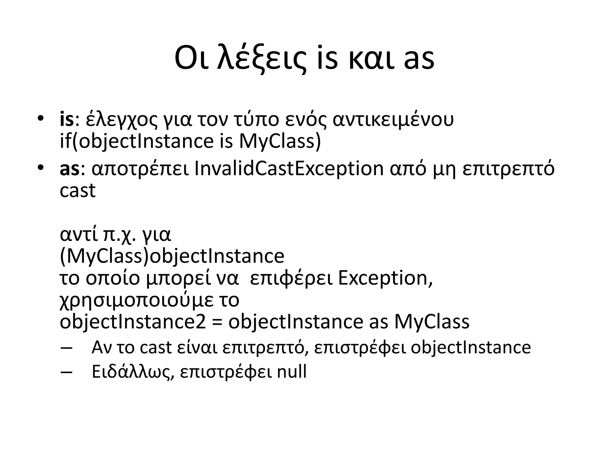 Οι λέξεις is και as
• is: έλεγχος για τον τύπο ενός αντικειμένου
if(objectInstance is MyClass)
• as: αποτρέπει InvalidCastException από μη επιτρεπτό
cast
αντί π.χ. για
(MyClass)objectInstance
το οποίο μπορεί να επιφέρει Exception,
χρησιμοποιούμε το
objectInstance2 = objectInstance as MyClass
– Αν το cast είναι επιτρεπτό, επιστρέφει objectInstance
– Ειδάλλως, επιστρέφει null
 