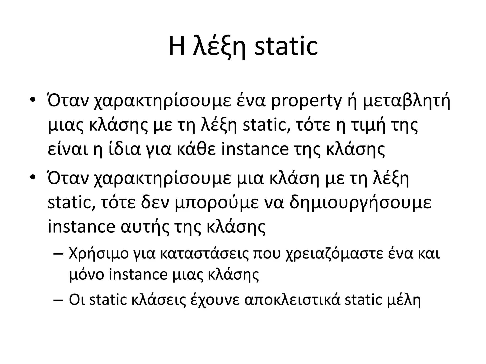 Η λέξη static
• Όταν χαρακτηρίσουμε ένα property ή μεταβλητή
μιας κλάσης με τη λέξη static, τότε η τιμή της
είναι η ίδια για κάθε instance της κλάσης
• Όταν χαρακτηρίσουμε μια κλάση με τη λέξη
static, τότε δεν μπορούμε να δημιουργήσουμε
instance αυτής της κλάσης
– Χρήσιμο για καταστάσεις που χρειαζόμαστε ένα και
μόνο instance μιας κλάσης
– Οι static κλάσεις έχουνε αποκλειστικά static μέλη
 