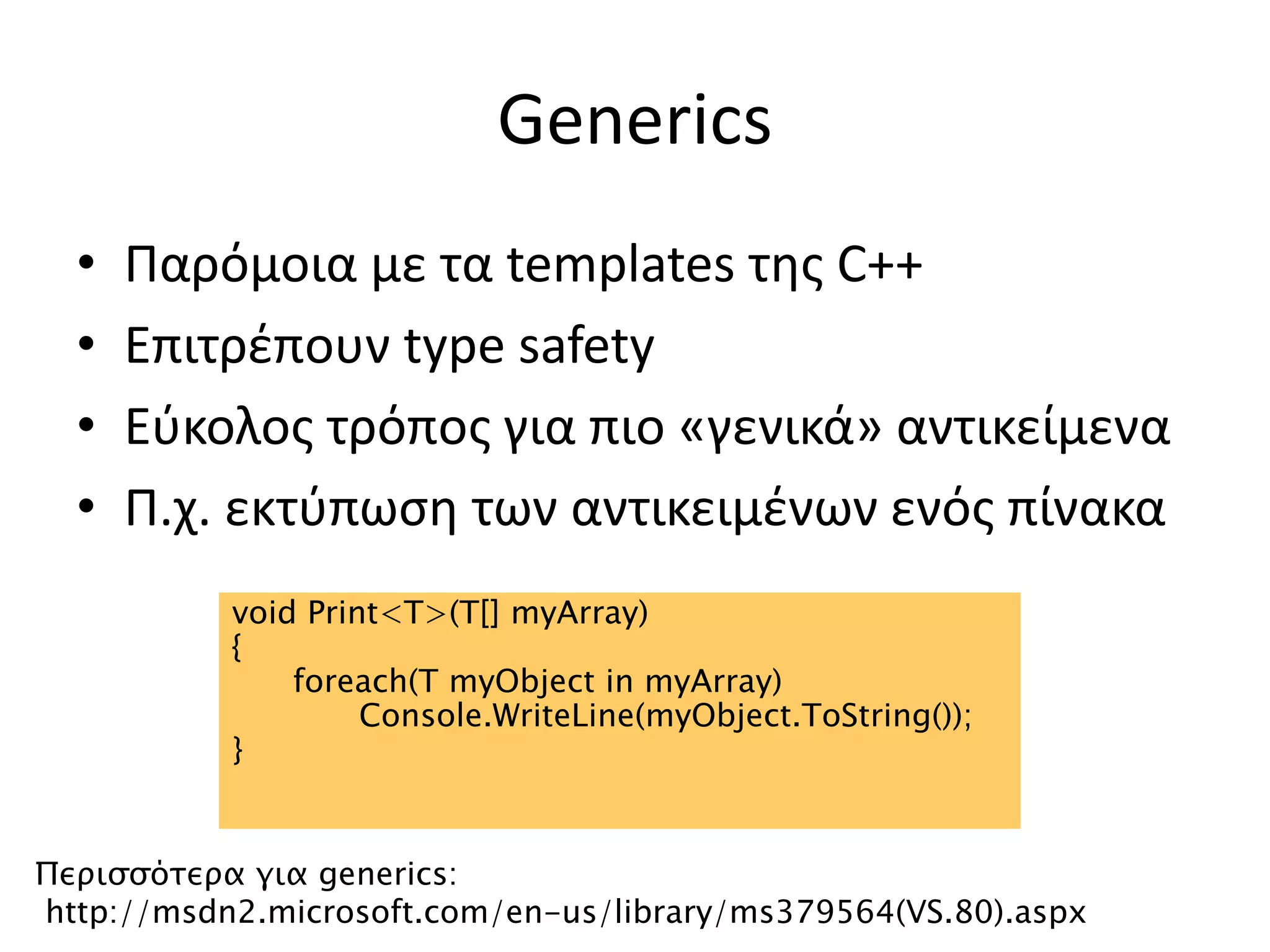 Generics
• Παρόμοια με τα templates της C++
• Επιτρέπουν type safety
• Εύκολος τρόπος για πιο «γενικά» αντικείμενα
• Π.χ. εκτύπωση των αντικειμένων ενός πίνακα
void Print<T>(T[] myArray)
{
foreach(T myObject in myArray)
Console.WriteLine(myObject.ToString());
}
Περισσότερα για generics:
http://msdn2.microsoft.com/en-us/library/ms379564(VS.80).aspx
 