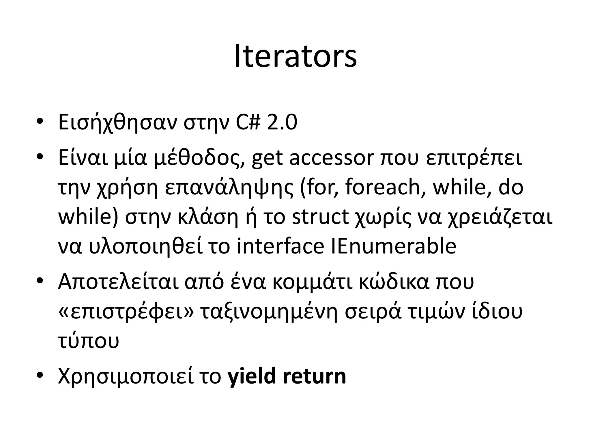 Iterators
• Εισήχθησαν στην C# 2.0
• Είναι μία μέθοδος, get accessor που επιτρέπει
την χρήση επανάληψης (for, foreach, while, do
while) στην κλάση ή το struct χωρίς να χρειάζεται
να υλοποιηθεί το interface IEnumerable
• Αποτελείται από ένα κομμάτι κώδικα που
«επιστρέφει» ταξινομημένη σειρά τιμών ίδιου
τύπου
• Χρησιμοποιεί το yield return
 