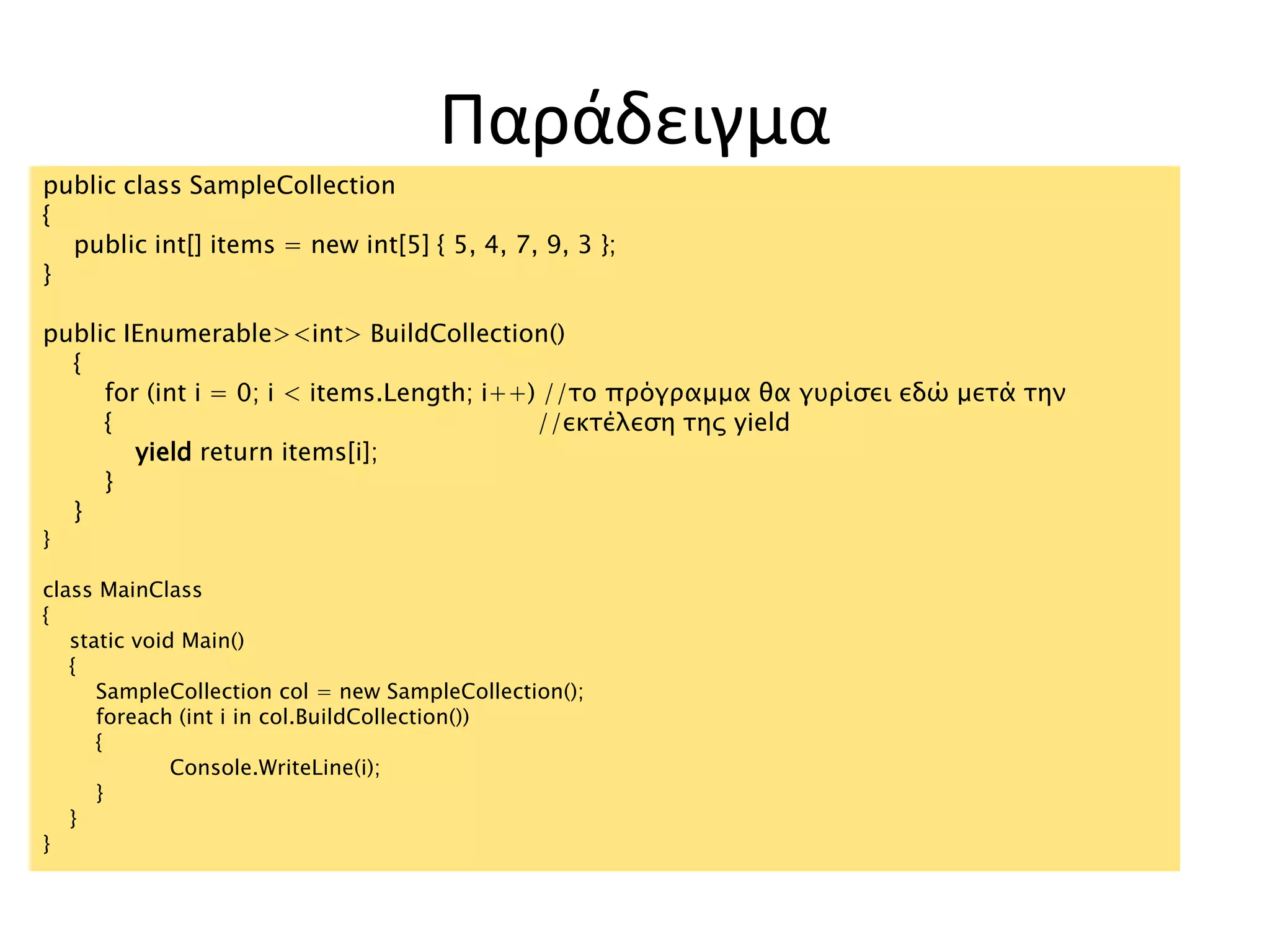Παράδειγμα
public class SampleCollection
{
public int[] items = new int[5] { 5, 4, 7, 9, 3 };
}
public IEnumerable><int> BuildCollection()
{
for (int i = 0; i < items.Length; i++) //το πρόγραμμα θα γυρίσει εδώ μετά την
{ //εκτέλεση της yield
yield return items[i];
}
}
}
class MainClass
{
static void Main()
{
SampleCollection col = new SampleCollection();
foreach (int i in col.BuildCollection())
{
Console.WriteLine(i);
}
}
}
 