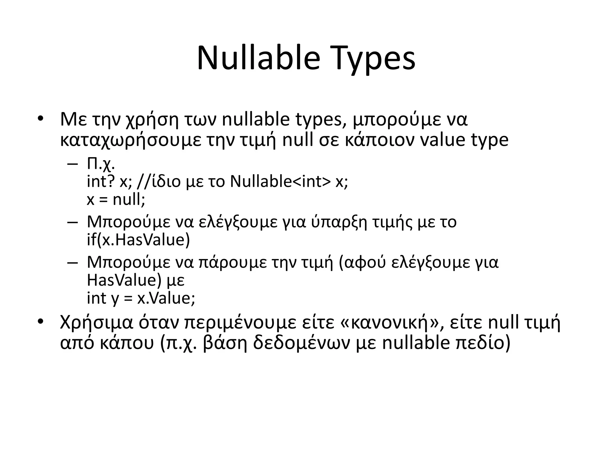 Nullable Types
• Με την χρήση των nullable types, μπορούμε να
καταχωρήσουμε την τιμή null σε κάποιον value type
– Π.χ.
int? x; //ίδιο με το Nullable<int> x;
x = null;
– Μπορούμε να ελέγξουμε για ύπαρξη τιμής με το
if(x.HasValue)
– Μπορούμε να πάρουμε την τιμή (αφού ελέγξουμε για
HasValue) με
int y = x.Value;
• Χρήσιμα όταν περιμένουμε είτε «κανονική», είτε null τιμή
από κάπου (π.χ. βάση δεδομένων με nullable πεδίο)
 