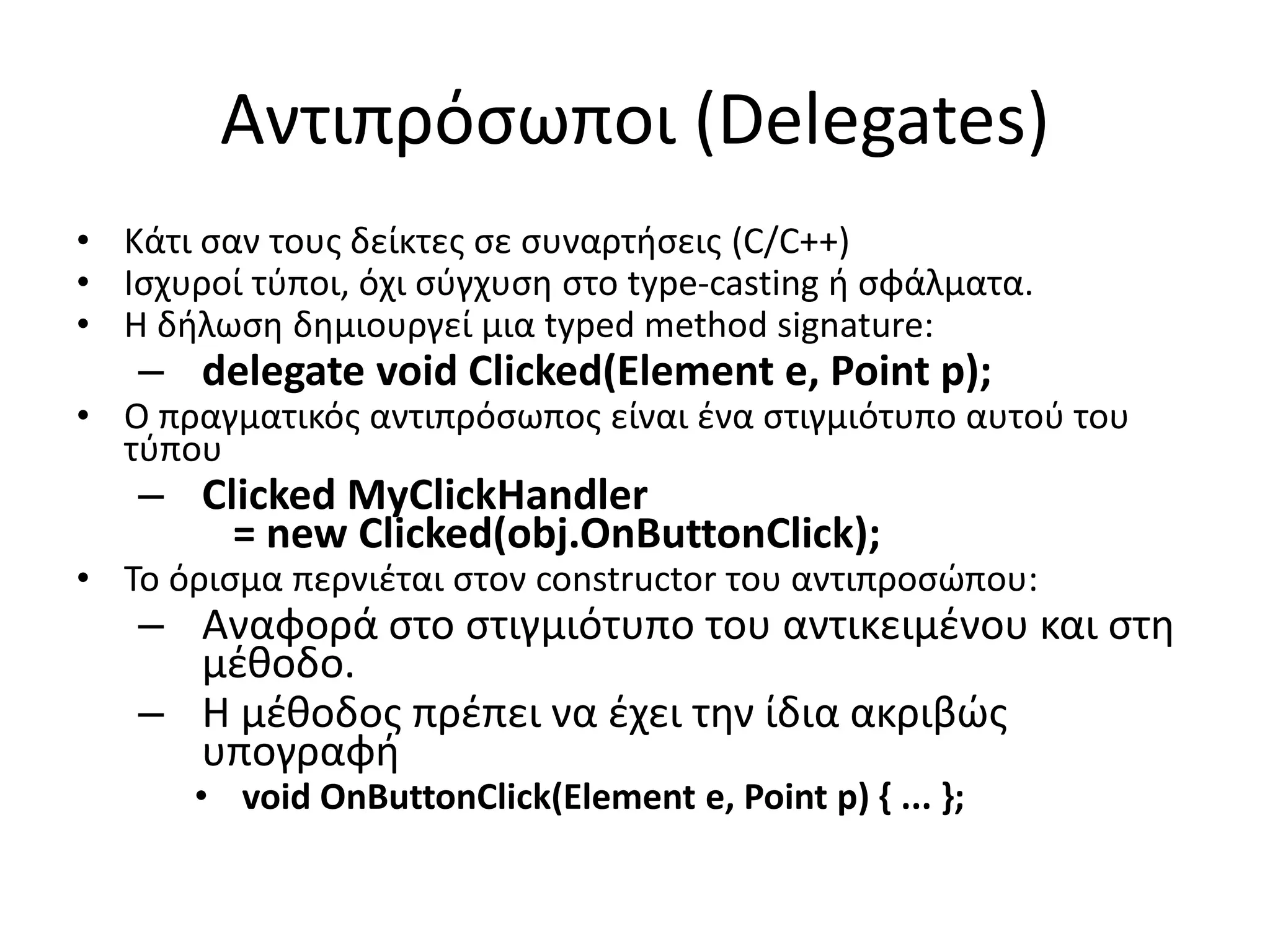 Αντιπρόσωποι (Delegates)
• Κάτι σαν τους δείκτες σε συναρτήσεις (C/C++)
• Ισχυροί τύποι, όχι σύγχυση στο type-casting ή σφάλματα.
• Η δήλωση δημιουργεί μια typed method signature:
– delegate void Clicked(Element e, Point p);
• Ο πραγματικός αντιπρόσωπος είναι ένα στιγμιότυπο αυτού του
τύπου
– Clicked MyClickHandler
= new Clicked(obj.OnButtonClick);
• Το όρισμα περνιέται στον constructor του αντιπροσώπου:
– Αναφορά στο στιγμιότυπο του αντικειμένου και στη
μέθοδο.
– Η μέθοδος πρέπει να έχει την ίδια ακριβώς
υπογραφή
• void OnButtonClick(Element e, Point p) { ... };
 