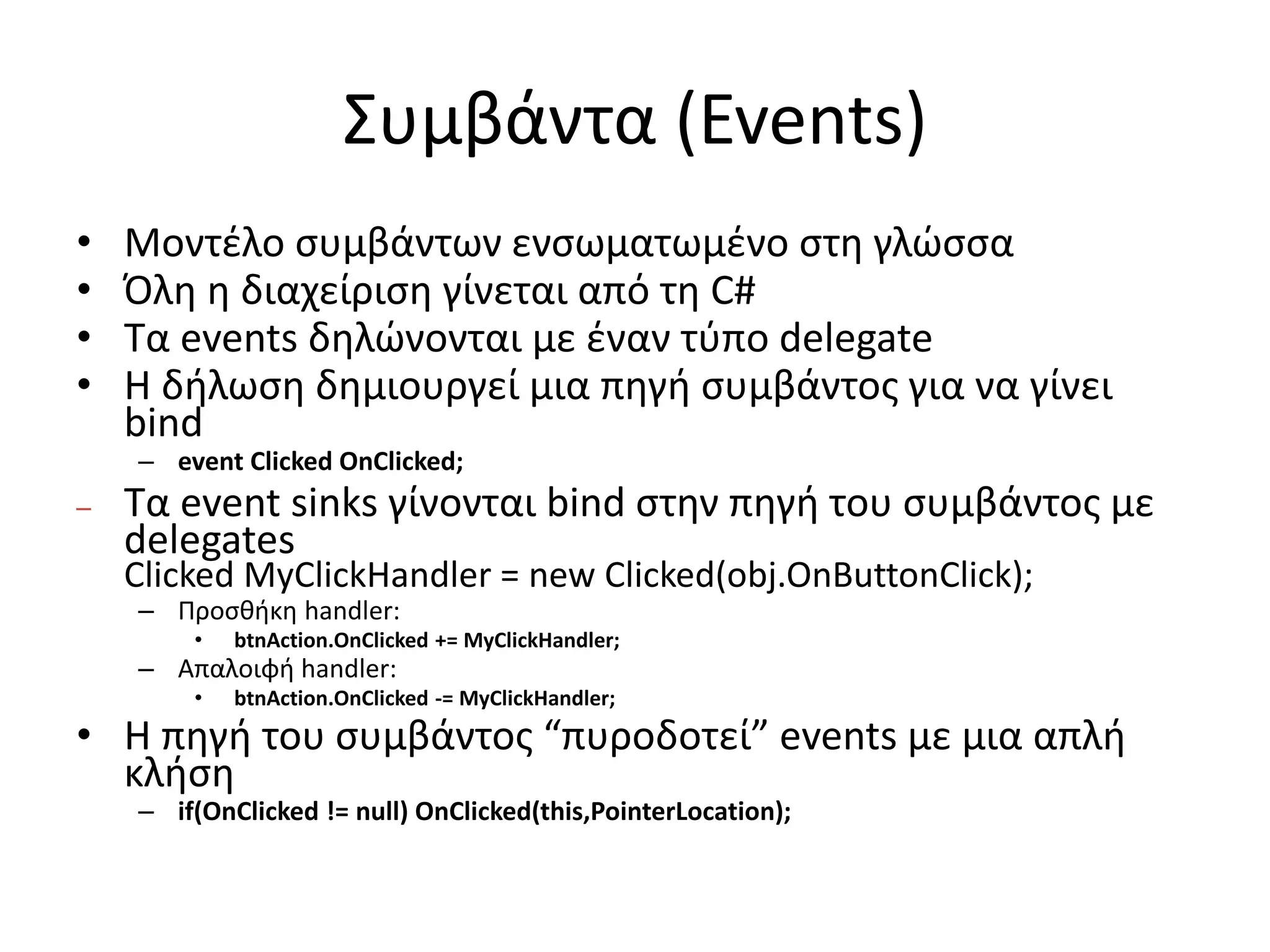 Συμβάντα (Events)
• Μοντέλο συμβάντων ενσωματωμένο στη γλώσσα
• Όλη η διαχείριση γίνεται από τη C#
• Τα events δηλώνονται με έναν τύπο delegate
• Η δήλωση δημιουργεί μια πηγή συμβάντος για να γίνει
bind
– event Clicked OnClicked;
– Τα event sinks γίνονται bind στην πηγή του συμβάντος με
delegates
Clicked MyClickHandler = new Clicked(obj.OnButtonClick);
– Προσθήκη handler:
• btnAction.OnClicked += MyClickHandler;
– Απαλοιφή handler:
• btnAction.OnClicked -= MyClickHandler;
• Η πηγή του συμβάντος “πυροδοτεί” events με μια απλή
κλήση
– if(OnClicked != null) OnClicked(this,PointerLocation);
 