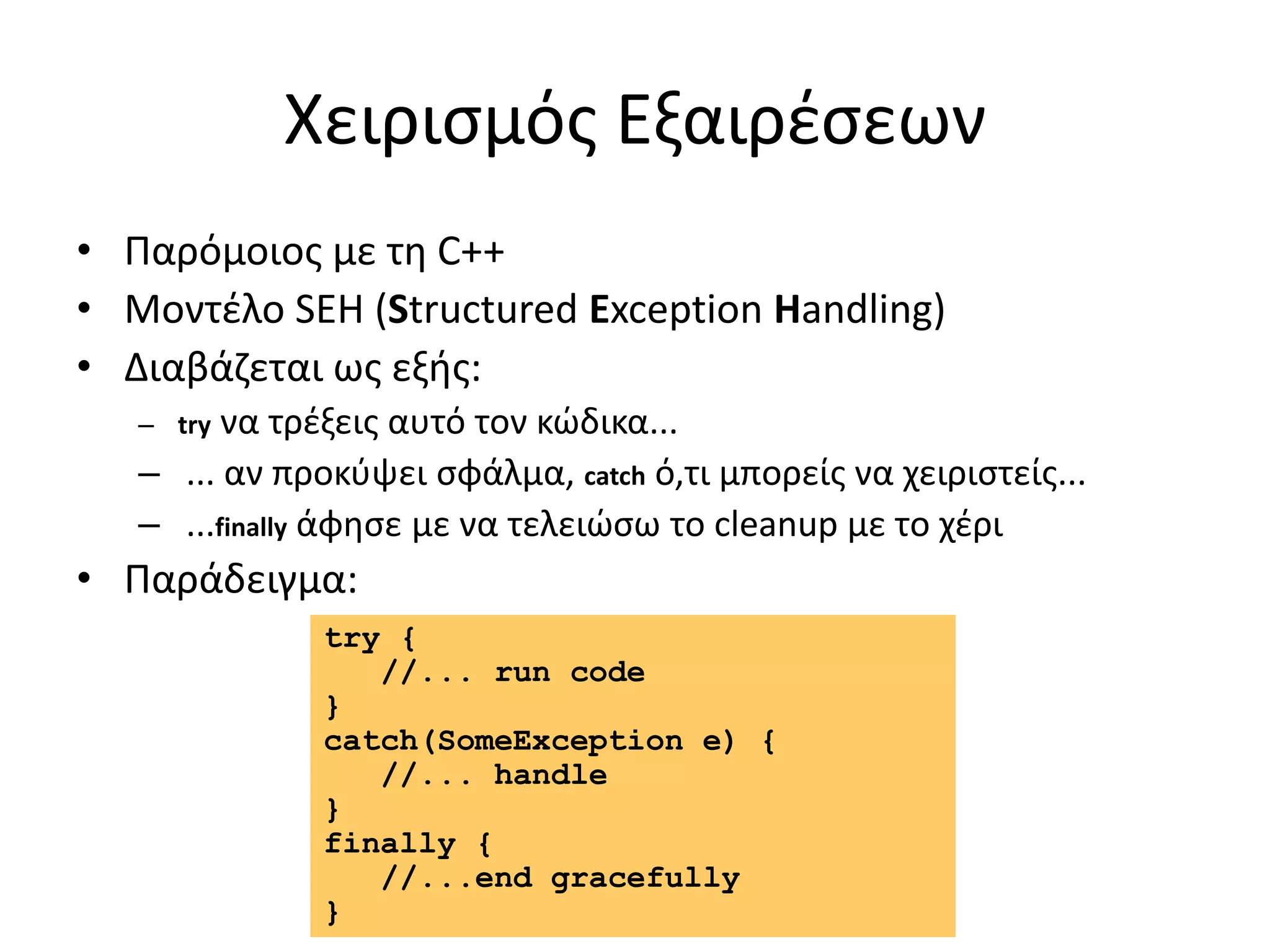 Χειρισμός Εξαιρέσεων
• Παρόμοιος με τη C++
• Μοντέλο SEH (Structured Exception Handling)
• Διαβάζεται ως εξής:
– try να τρέξεις αυτό τον κώδικα...
– ... αν προκύψει σφάλμα, catch ό,τι μπορείς να χειριστείς...
– ...finally άφησε με να τελειώσω το cleanup με το χέρι
• Παράδειγμα:
try {
//... run code
}
catch(SomeException e) {
//... handle
}
finally {
//...end gracefully
}
 