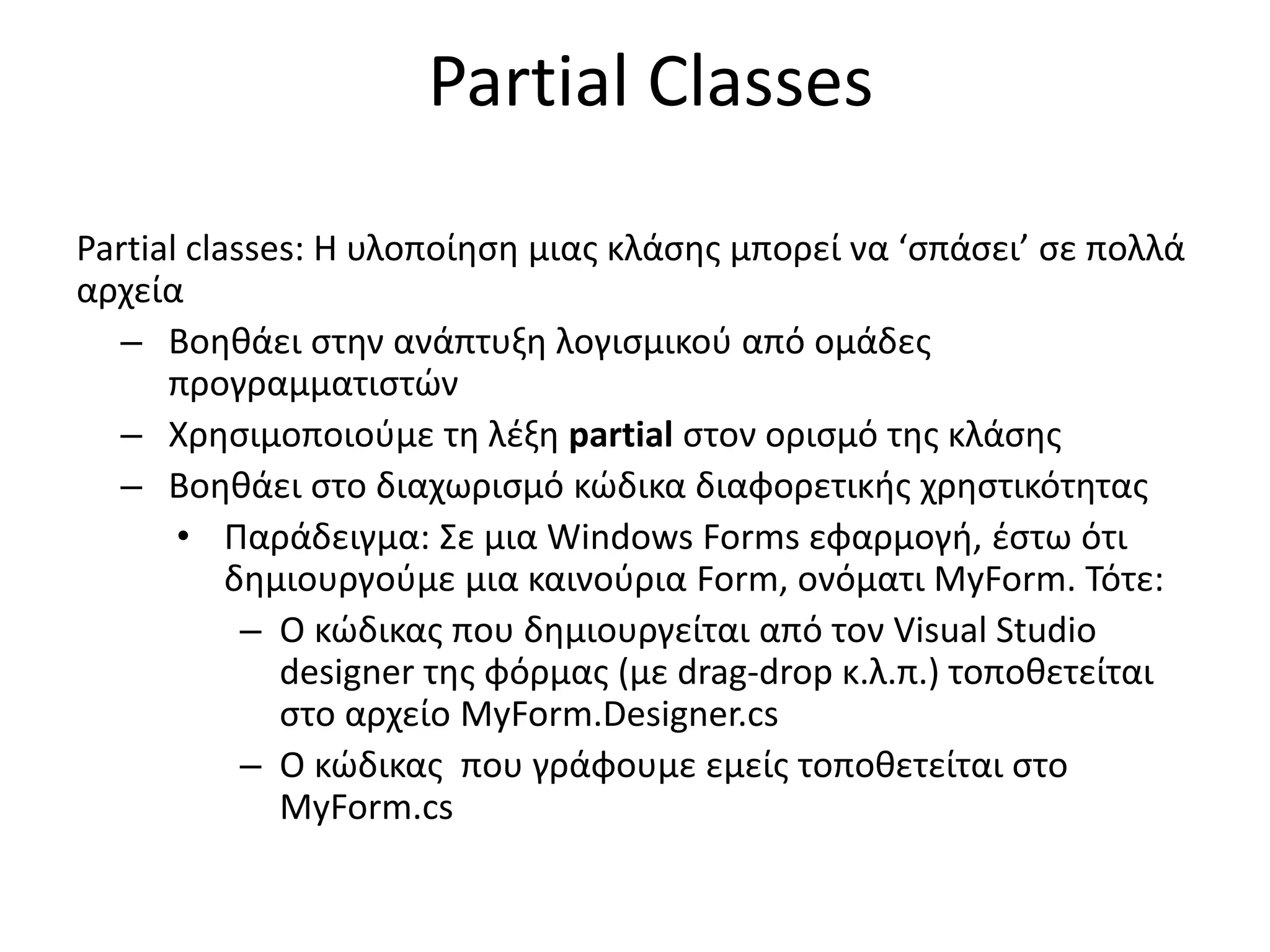 Partial Classes
Partial classes: Η υλοποίηση μιας κλάσης μπορεί να ‘σπάσει’ σε πολλά
αρχεία
– Βοηθάει στην ανάπτυξη λογισμικού από ομάδες
προγραμματιστών
– Χρησιμοποιούμε τη λέξη partial στον ορισμό της κλάσης
– Βοηθάει στο διαχωρισμό κώδικα διαφορετικής χρηστικότητας
• Παράδειγμα: Σε μια Windows Forms εφαρμογή, έστω ότι
δημιουργούμε μια καινούρια Form, ονόματι MyForm. Τότε:
– Ο κώδικας που δημιουργείται από τον Visual Studio
designer της φόρμας (με drag-drop κ.λ.π.) τοποθετείται
στο αρχείο MyForm.Designer.cs
– Ο κώδικας που γράφουμε εμείς τοποθετείται στο
MyForm.cs
 
