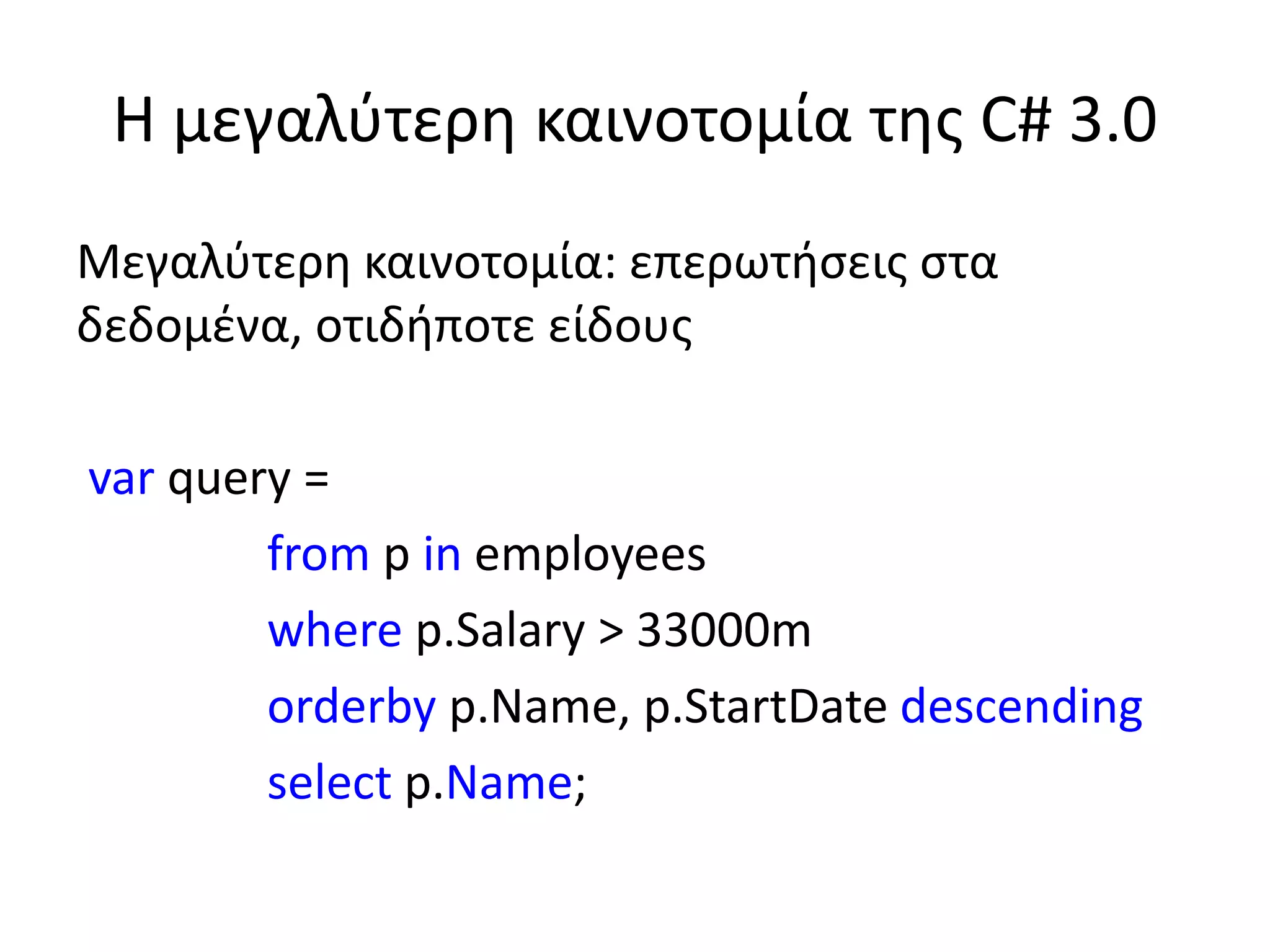 Η μεγαλύτερη καινοτομία της C# 3.0
Μεγαλύτερη καινοτομία: επερωτήσεις στα
δεδομένα, οτιδήποτε είδους
var query =
from p in employees
where p.Salary > 33000m
orderby p.Name, p.StartDate descending
select p.Name;
 