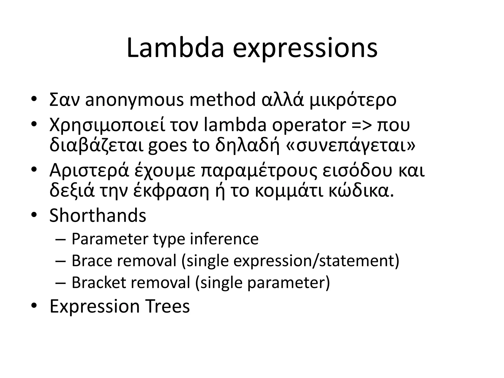 Lambda expressions
• Σαν anonymous method αλλά μικρότερο
• Χρησιμοποιεί τον lambda operator => που
διαβάζεται goes to δηλαδή «συνεπάγεται»
• Αριστερά έχουμε παραμέτρους εισόδου και
δεξιά την έκφραση ή το κομμάτι κώδικα.
• Shorthands
– Parameter type inference
– Brace removal (single expression/statement)
– Bracket removal (single parameter)
• Expression Trees
 