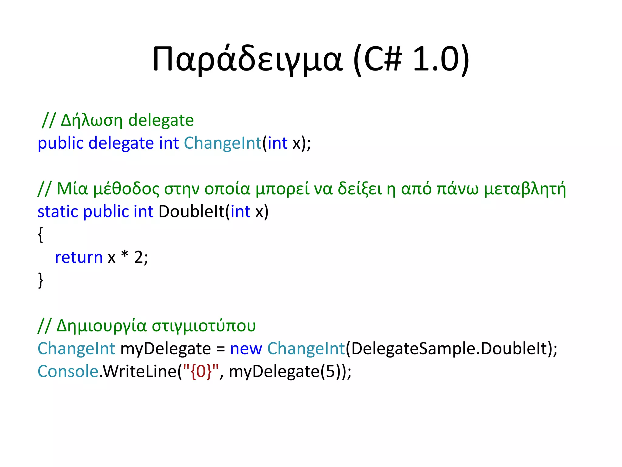 Παράδειγμα (C# 1.0)
// Δήλωση delegate
public delegate int ChangeInt(int x);
// Μία μέθοδος στην οποία μπορεί να δείξει η από πάνω μεταβλητή
static public int DoubleIt(int x)
{
return x * 2;
}
// Δημιουργία στιγμιοτύπου
ChangeInt myDelegate = new ChangeInt(DelegateSample.DoubleIt);
Console.WriteLine("{0}", myDelegate(5));
 
