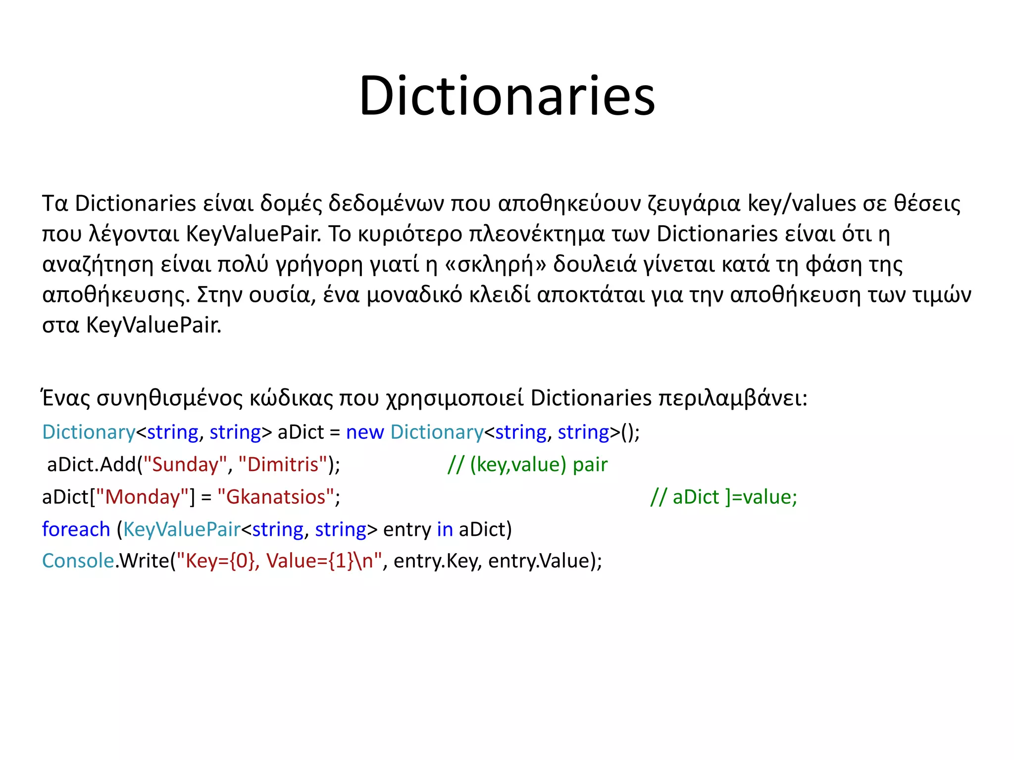 Dictionaries
Τα Dictionaries είναι δομές δεδομένων που αποθηκεύουν ζευγάρια key/values σε θέσεις
που λέγονται KeyValuePair. Το κυριότερο πλεονέκτημα των Dictionaries είναι ότι η
αναζήτηση είναι πολύ γρήγορη γιατί η «σκληρή» δουλειά γίνεται κατά τη φάση της
αποθήκευσης. Στην ουσία, ένα μοναδικό κλειδί αποκτάται για την αποθήκευση των τιμών
στα KeyValuePair.
Ένας συνηθισμένος κώδικας που χρησιμοποιεί Dictionaries περιλαμβάνει:
Dictionary<string, string> aDict = new Dictionary<string, string>();
aDict.Add("Sunday", "Dimitris"); // (key,value) pair
aDict["Monday"] = "Gkanatsios"; // aDict ]=value;
foreach (KeyValuePair<string, string> entry in aDict)
Console.Write("Key={0}, Value={1}n", entry.Key, entry.Value);
 