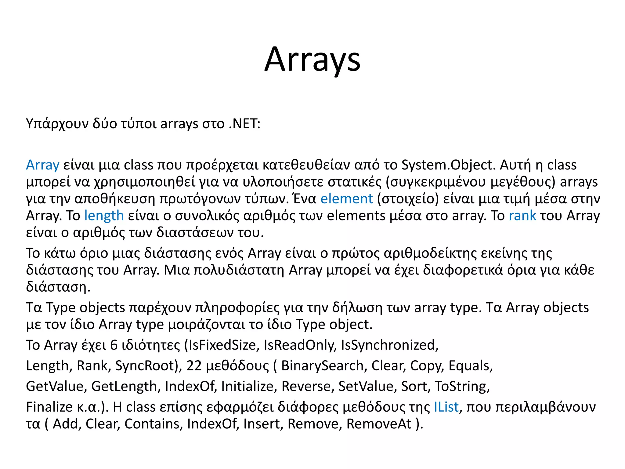 Arrays
Υπάρχουν δύο τύποι arrays στο .NET:
Array είναι μια class που προέρχεται κατεθευθείαν από το System.Object. Αυτή η class
μπορεί να χρησιμοποιηθεί για να υλοποιήσετε στατικές (συγκεκριμένου μεγέθους) arrays
για την αποθήκευση πρωτόγονων τύπων. Ένα element (στοιχείο) είναι μια τιμή μέσα στην
Array. Το length είναι ο συνολικός αριθμός των elements μέσα στο array. Το rank του Array
είναι ο αριθμός των διαστάσεων του.
Το κάτω όριο μιας διάστασης ενός Array είναι ο πρώτος αριθμοδείκτης εκείνης της
διάστασης του Array. Μια πολυδιάστατη Array μπορεί να έχει διαφορετικά όρια για κάθε
διάσταση.
Τα Type objects παρέχουν πληροφορίες για την δήλωση των array type. Τα Array objects
με τον ίδιο Array type μοιράζονται το ίδιο Type object.
Το Array έχει 6 ιδιότητες (IsFixedSize, IsReadOnly, IsSynchronized,
Length, Rank, SyncRoot), 22 μεθόδους ( BinarySearch, Clear, Copy, Equals,
GetValue, GetLength, IndexOf, Initialize, Reverse, SetValue, Sort, ToString,
Finalize κ.α.). Η class επίσης εφαρμόζει διάφορες μεθόδους της IList, που περιλαμβάνουν
τα ( Add, Clear, Contains, IndexOf, Insert, Remove, RemoveAt ).
 