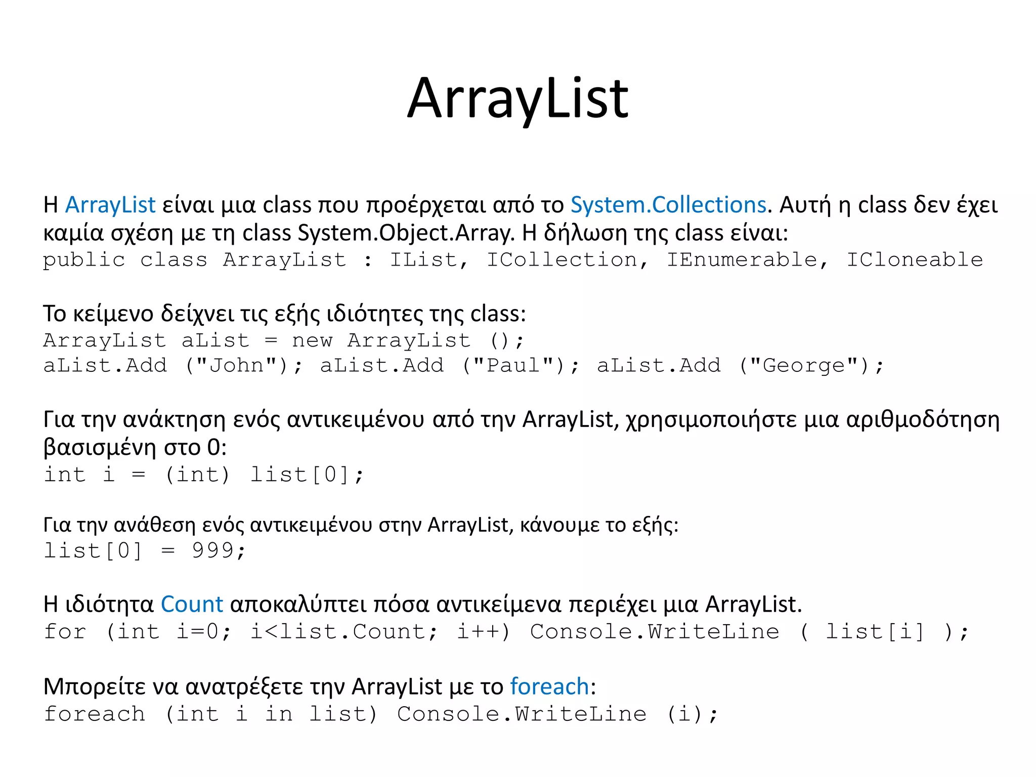 ArrayList
H ArrayList είναι μια class που προέρχεται από το System.Collections. Αυτή η class δεν έχει
καμία σχέση με τη class System.Object.Array. Η δήλωση της class είναι:
public class ArrayList : IList, ICollection, IEnumerable, ICloneable
Το κείμενο δείχνει τις εξής ιδιότητες της class:
ArrayList aList = new ArrayList ();
aList.Add ("John"); aList.Add ("Paul"); aList.Add ("George");
Για την ανάκτηση ενός αντικειμένου από την ArrayList, χρησιμοποιήστε μια αριθμοδότηση
βασισμένη στο 0:
int i = (int) list[0];
Για την ανάθεση ενός αντικειμένου στην ArrayList, κάνουμε το εξής:
list[0] = 999;
Η ιδιότητα Count αποκαλύπτει πόσα αντικείμενα περιέχει μια ArrayList.
for (int i=0; i<list.Count; i++) Console.WriteLine ( list[i] );
Μπορείτε να ανατρέξετε την ArrayList με το foreach:
foreach (int i in list) Console.WriteLine (i);
 