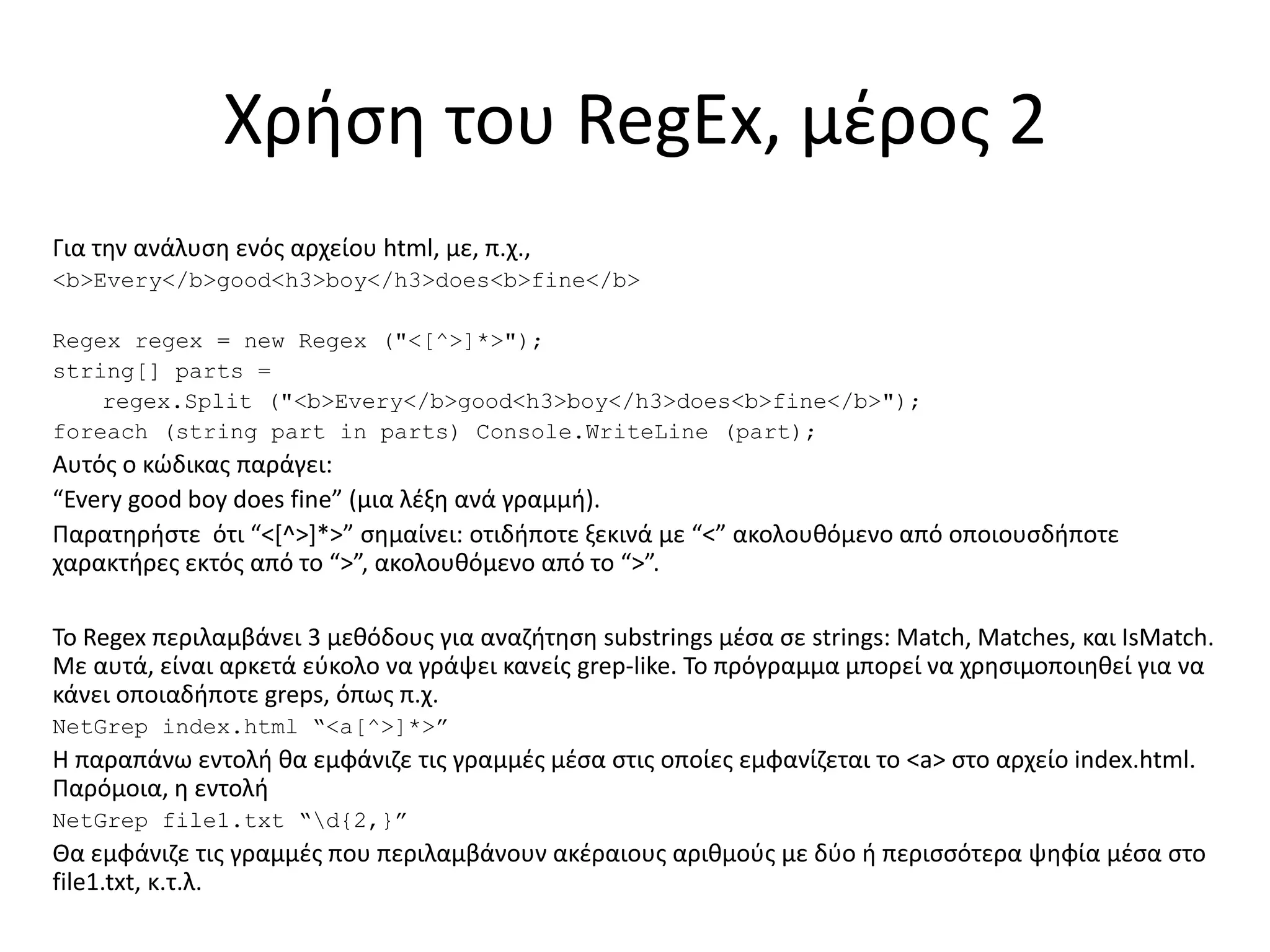 Χρήση του RegEx, μέρος 2
Για την ανάλυση ενός αρχείου html, με, π.χ.,
<b>Every</b>good<h3>boy</h3>does<b>fine</b>
Regex regex = new Regex ("<[^>]*>");
string[] parts =
regex.Split ("<b>Every</b>good<h3>boy</h3>does<b>fine</b>");
foreach (string part in parts) Console.WriteLine (part);
Αυτός ο κώδικας παράγει:
“Every good boy does fine” (μια λέξη ανά γραμμή).
Παρατηρήστε ότι “<[^>]*>” σημαίνει: οτιδήποτε ξεκινά με “<” ακολουθόμενο από οποιουσδήποτε
χαρακτήρες εκτός από το “>”, ακολουθόμενο από το “>”.
To Regex περιλαμβάνει 3 μεθόδους για αναζήτηση substrings μέσα σε strings: Match, Matches, και IsMatch.
Με αυτά, είναι αρκετά εύκολο να γράψει κανείς grep-like. Το πρόγραμμα μπορεί να χρησιμοποιηθεί για να
κάνει οποιαδήποτε greps, όπως π.χ.
NetGrep index.html “<a[^>]*>”
Η παραπάνω εντολή θα εμφάνιζε τις γραμμές μέσα στις οποίες εμφανίζεται το <a> στο αρχείο index.html.
Παρόμοια, η εντολή
NetGrep file1.txt “d{2,}”
Θα εμφάνιζε τις γραμμές που περιλαμβάνουν ακέραιους αριθμούς με δύο ή περισσότερα ψηφία μέσα στο
file1.txt, κ.τ.λ.
 