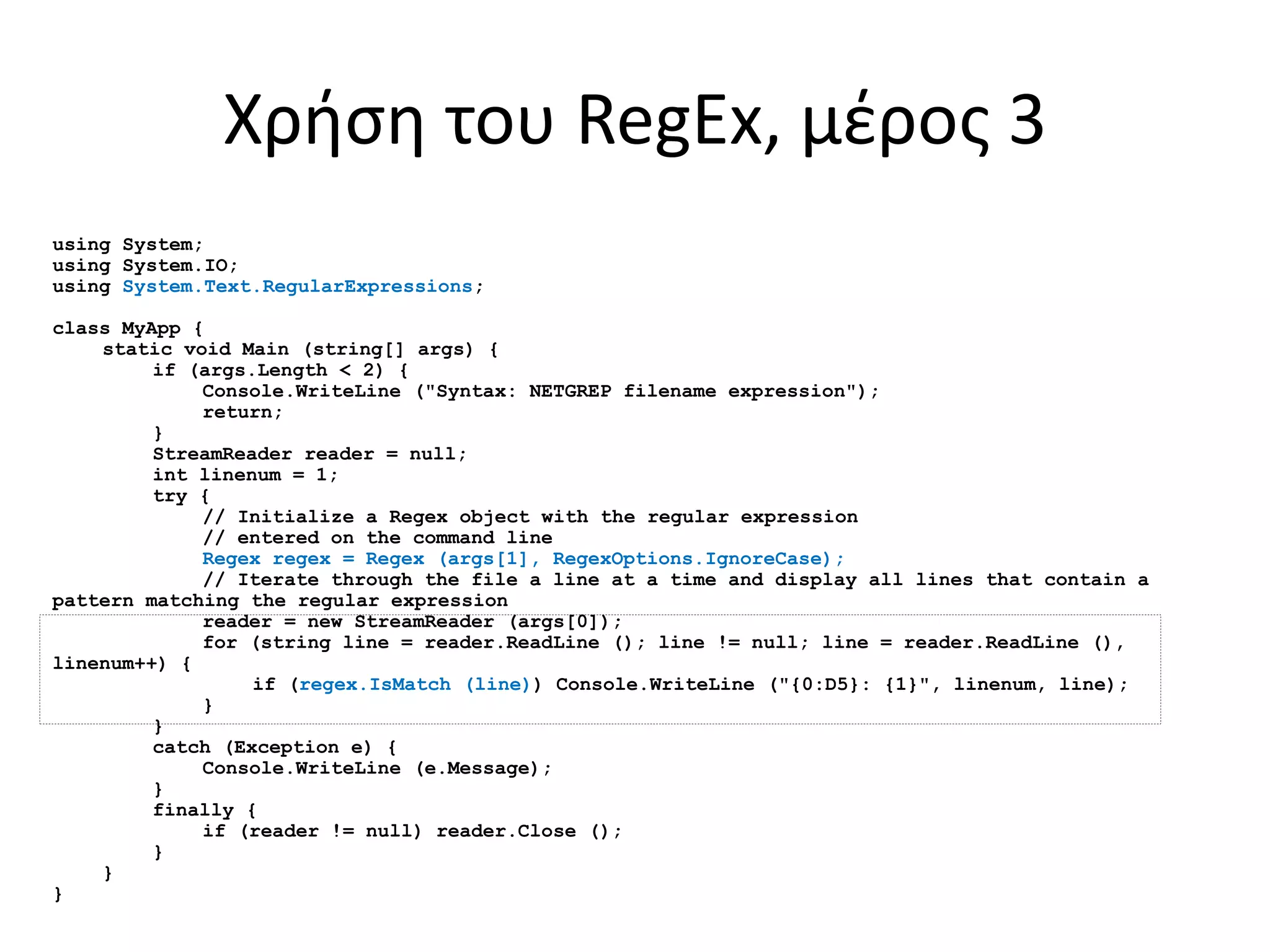 Χρήση του RegEx, μέρος 3
using System;
using System.IO;
using System.Text.RegularExpressions;
class MyApp {
static void Main (string[] args) {
if (args.Length < 2) {
Console.WriteLine ("Syntax: NETGREP filename expression");
return;
}
StreamReader reader = null;
int linenum = 1;
try {
// Initialize a Regex object with the regular expression
// entered on the command line
Regex regex = Regex (args[1], RegexOptions.IgnoreCase);
// Iterate through the file a line at a time and display all lines that contain a
pattern matching the regular expression
reader = new StreamReader (args[0]);
for (string line = reader.ReadLine (); line != null; line = reader.ReadLine (),
linenum++) {
if (regex.IsMatch (line)) Console.WriteLine ("{0:D5}: {1}", linenum, line);
}
}
catch (Exception e) {
Console.WriteLine (e.Message);
}
finally {
if (reader != null) reader.Close ();
}
}
}
 