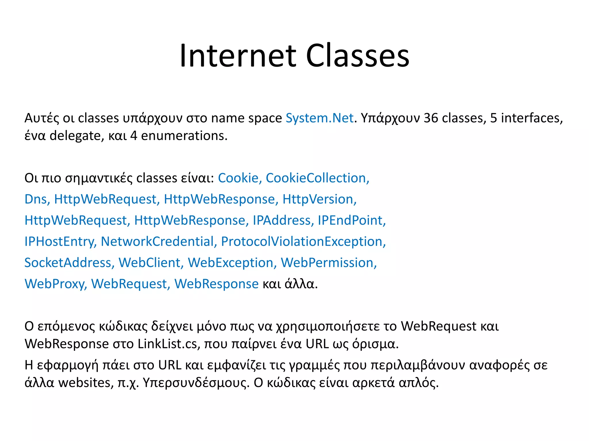 Internet Classes
Αυτές οι classes υπάρχουν στο name space System.Net. Υπάρχουν 36 classes, 5 interfaces,
ένα delegate, και 4 enumerations.
Οι πιο σημαντικές classes είναι: Cookie, CookieCollection,
Dns, HttpWebRequest, HttpWebResponse, HttpVersion,
HttpWebRequest, HttpWebResponse, IPAddress, IPEndPoint,
IPHostEntry, NetworkCredential, ProtocolViolationException,
SocketAddress, WebClient, WebException, WebPermission,
WebProxy, WebRequest, WebResponse και άλλα.
Ο επόμενος κώδικας δείχνει μόνο πως να χρησιμοποιήσετε το WebRequest και
WebResponse στο LinkList.cs, που παίρνει ένα URL ως όρισμα.
Η εφαρμογή πάει στο URL και εμφανίζει τις γραμμές που περιλαμβάνουν αναφορές σε
άλλα websites, π.χ. Υπερσυνδέσμους. Ο κώδικας είναι αρκετά απλός.
 