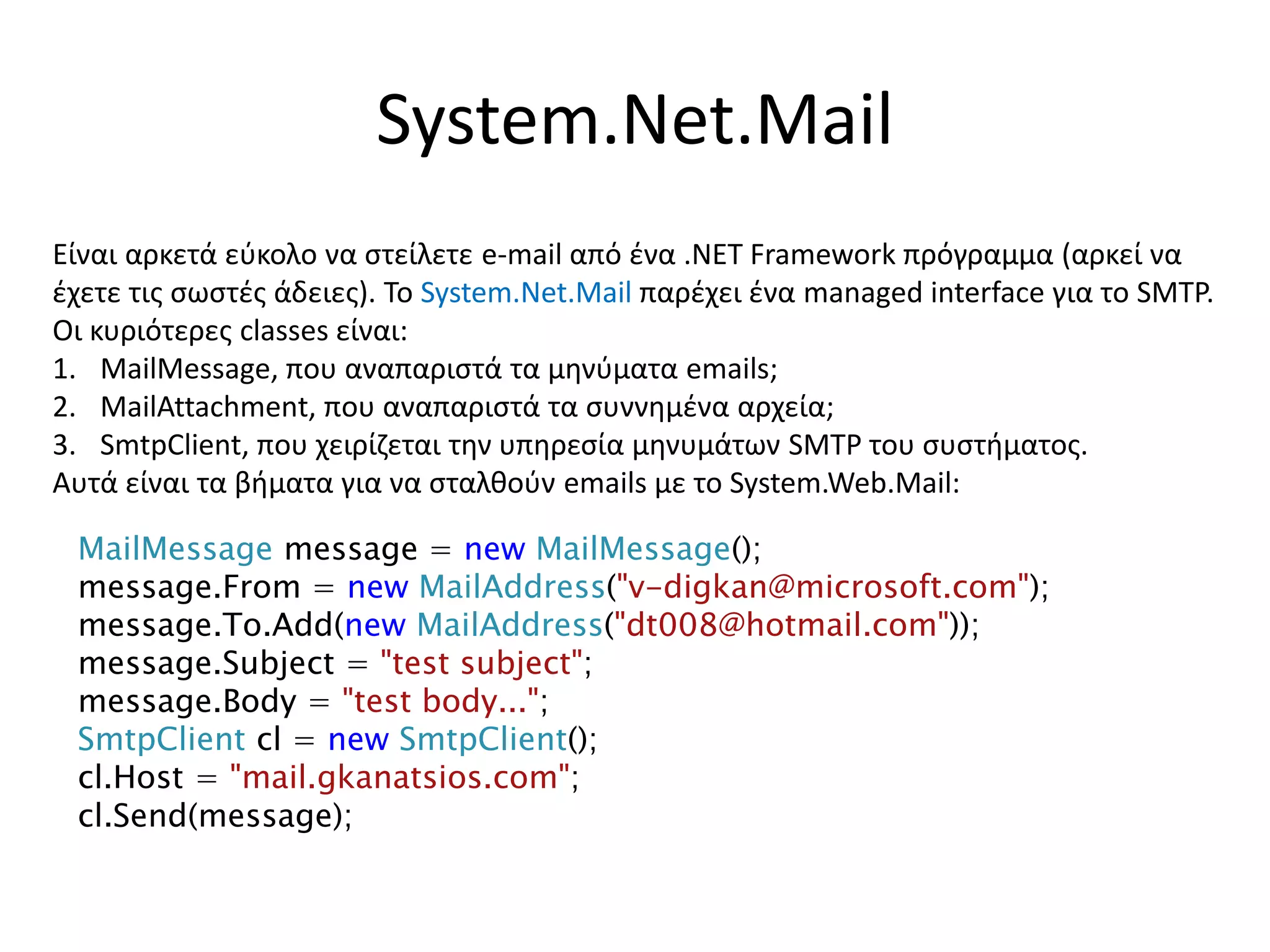System.Net.Mail
Είναι αρκετά εύκολο να στείλετε e-mail από ένα .NET Framework πρόγραμμα (αρκεί να
έχετε τις σωστές άδειες). Το System.Net.Mail παρέχει ένα managed interface για το SMTP.
Οι κυριότερες classes είναι:
1. MailMessage, που αναπαριστά τα μηνύματα emails;
2. MailAttachment, που αναπαριστά τα συννημένα αρχεία;
3. SmtpClient, που χειρίζεται την υπηρεσία μηνυμάτων SMTP του συστήματος.
Αυτά είναι τα βήματα για να σταλθούν emails με το System.Web.Mail:
MailMessage message = new MailMessage();
message.From = new MailAddress("v-digkan@microsoft.com");
message.To.Add(new MailAddress("dt008@hotmail.com"));
message.Subject = "test subject";
message.Body = "test body...";
SmtpClient cl = new SmtpClient();
cl.Host = "mail.gkanatsios.com";
cl.Send(message);
 