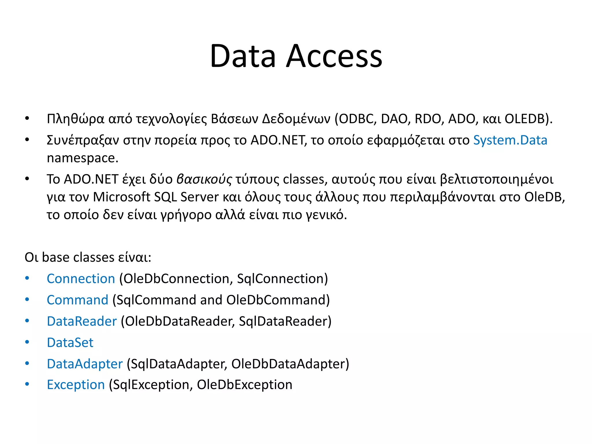 Data Access
• Πληθώρα από τεχνολογίες Βάσεων Δεδομένων (ODBC, DAO, RDO, ADO, και OLEDB).
• Συνέπραξαν στην πορεία προς το ADO.NET, το οποίο εφαρμόζεται στο System.Data
namespace.
• Το ADO.NET έχει δύο βασικούς τύπους classes, αυτούς που είναι βελτιστοποιημένοι
για τον Microsoft SQL Server και όλους τους άλλους που περιλαμβάνονται στο OleDB,
το οποίο δεν είναι γρήγορο αλλά είναι πιο γενικό.
Οι base classes είναι:
• Connection (OleDbConnection, SqlConnection)
• Command (SqlCommand and OleDbCommand)
• DataReader (OleDbDataReader, SqlDataReader)
• DataSet
• DataAdapter (SqlDataAdapter, OleDbDataAdapter)
• Exception (SqlException, OleDbException
 