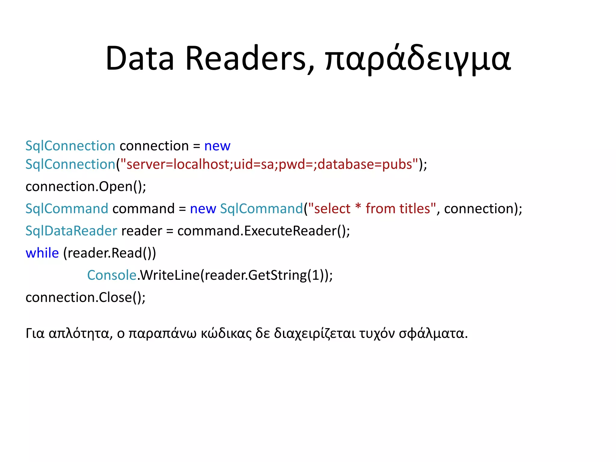 Data Readers, παράδειγμα
SqlConnection connection = new
SqlConnection("server=localhost;uid=sa;pwd=;database=pubs");
connection.Open();
SqlCommand command = new SqlCommand("select * from titles", connection);
SqlDataReader reader = command.ExecuteReader();
while (reader.Read())
Console.WriteLine(reader.GetString(1));
connection.Close();
Για απλότητα, ο παραπάνω κώδικας δε διαχειρίζεται τυχόν σφάλματα.
 