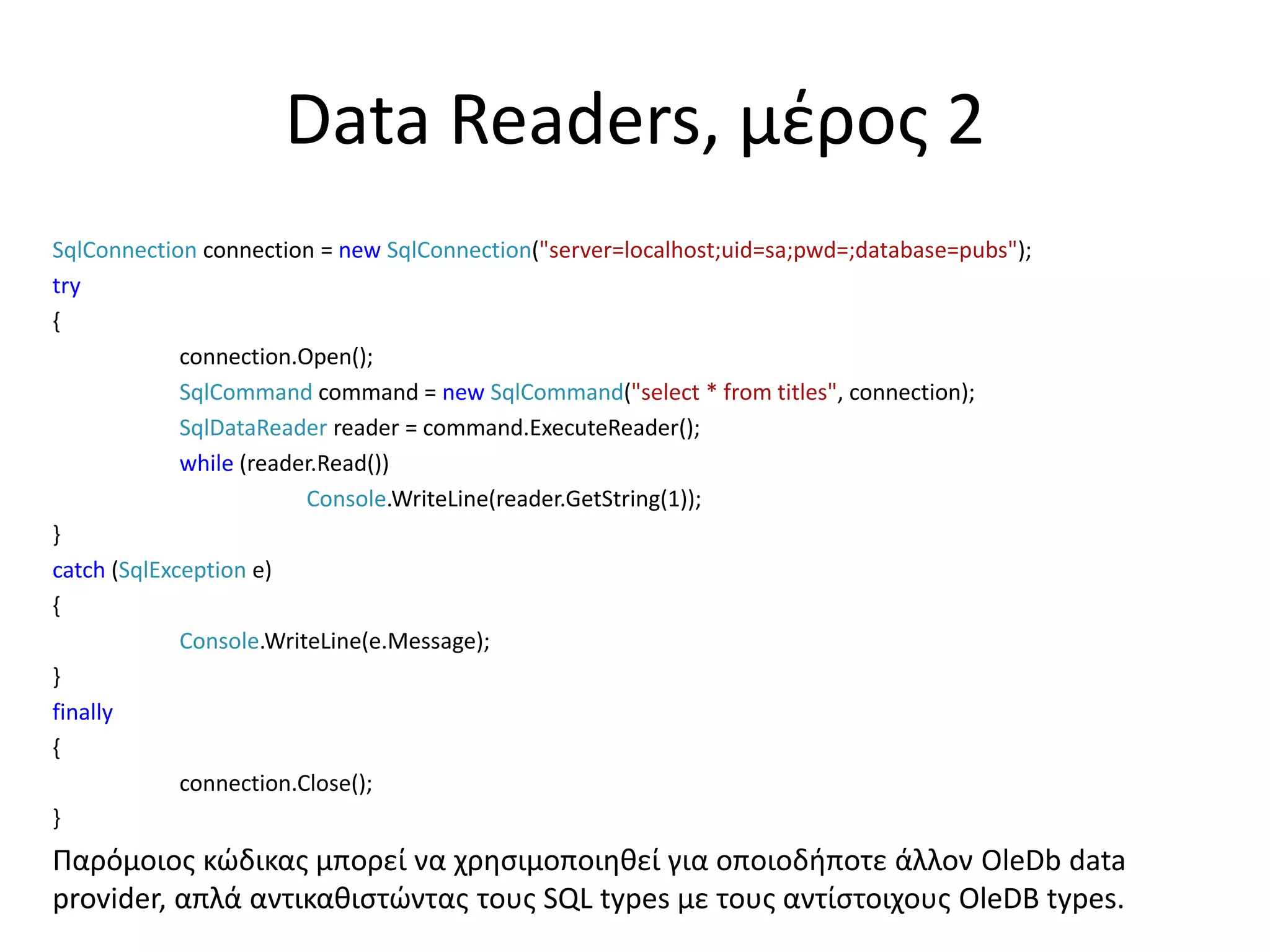 Data Readers, μέρος 2
SqlConnection connection = new SqlConnection("server=localhost;uid=sa;pwd=;database=pubs");
try
{
connection.Open();
SqlCommand command = new SqlCommand("select * from titles", connection);
SqlDataReader reader = command.ExecuteReader();
while (reader.Read())
Console.WriteLine(reader.GetString(1));
}
catch (SqlException e)
{
Console.WriteLine(e.Message);
}
finally
{
connection.Close();
}
Παρόμοιος κώδικας μπορεί να χρησιμοποιηθεί για οποιοδήποτε άλλον OleDb data
provider, απλά αντικαθιστώντας τους SQL types με τους αντίστοιχους OleDB types.
 