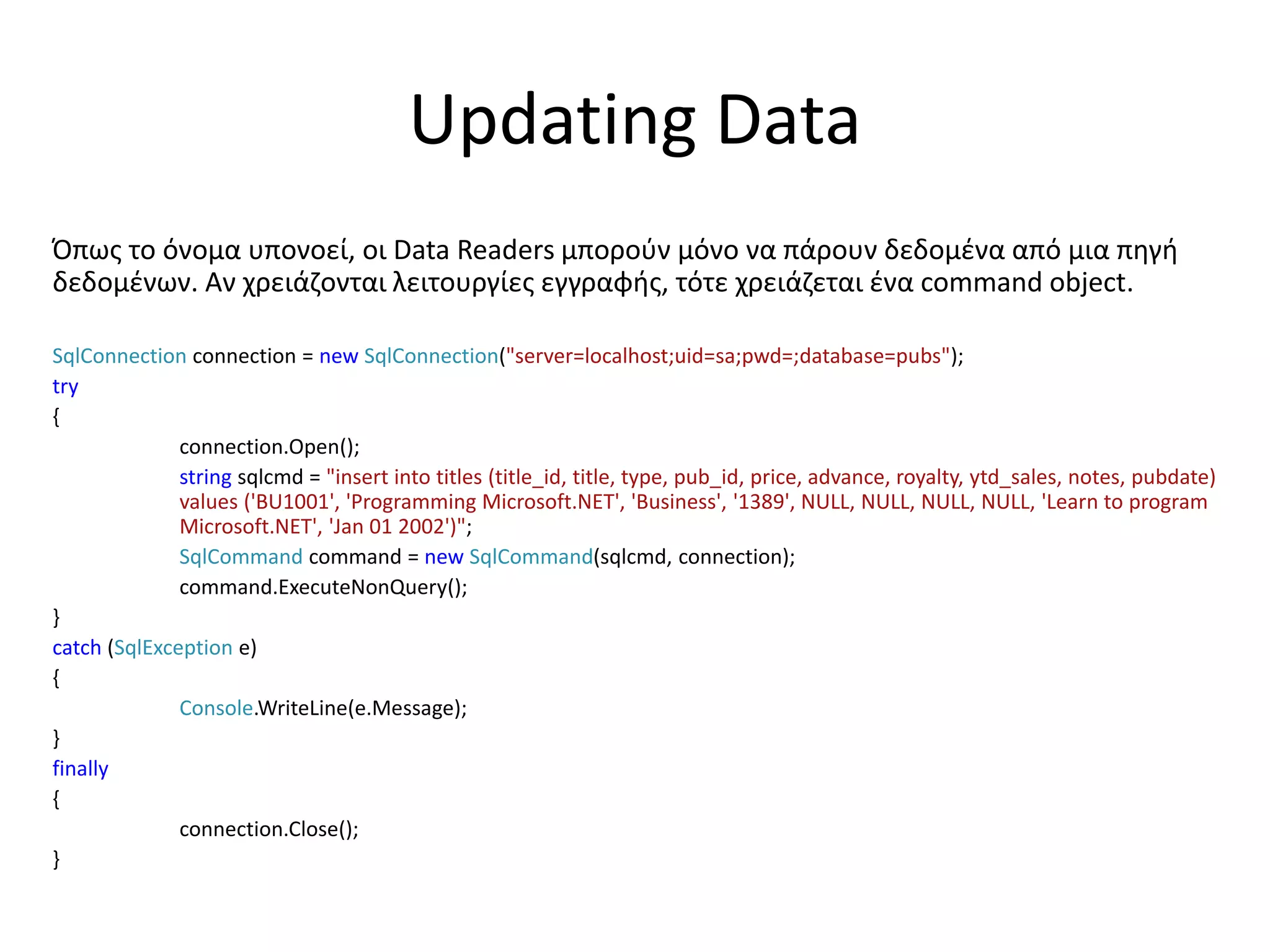 Updating Data
Όπως το όνομα υπονοεί, οι Data Readers μπορούν μόνο να πάρουν δεδομένα από μια πηγή
δεδομένων. Αν χρειάζονται λειτουργίες εγγραφής, τότε χρειάζεται ένα command object.
SqlConnection connection = new SqlConnection("server=localhost;uid=sa;pwd=;database=pubs");
try
{
connection.Open();
string sqlcmd = "insert into titles (title_id, title, type, pub_id, price, advance, royalty, ytd_sales, notes, pubdate)
values ('BU1001', 'Programming Microsoft.NET', 'Business', '1389', NULL, NULL, NULL, NULL, 'Learn to program
Microsoft.NET', 'Jan 01 2002')";
SqlCommand command = new SqlCommand(sqlcmd, connection);
command.ExecuteNonQuery();
}
catch (SqlException e)
{
Console.WriteLine(e.Message);
}
finally
{
connection.Close();
}
 