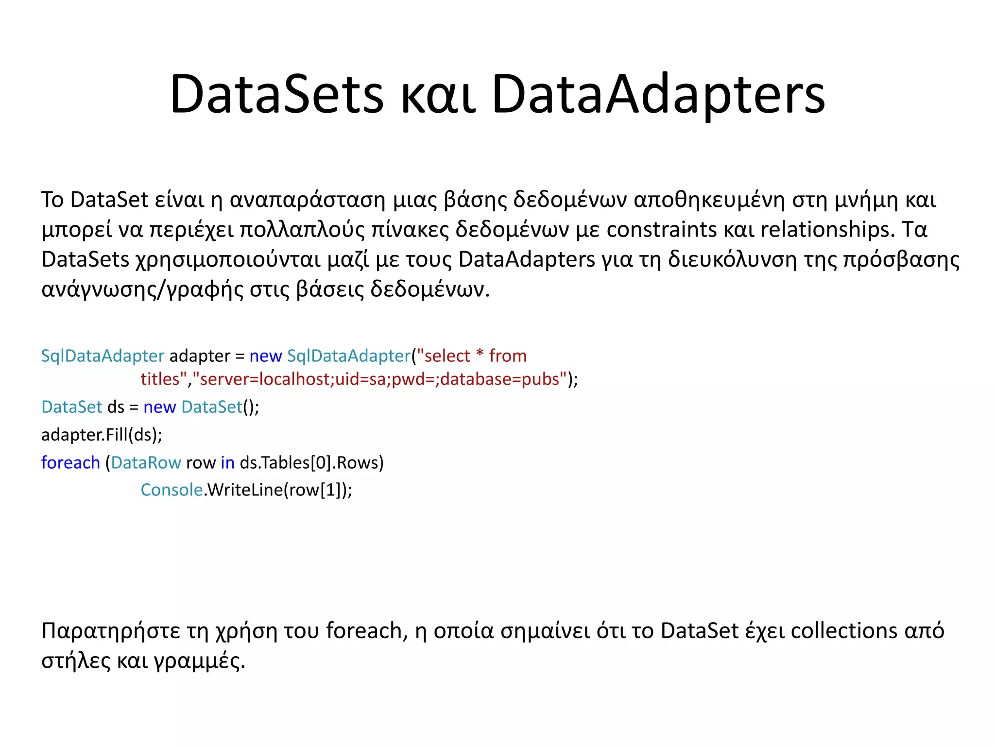 DataSets και DataAdapters
Το DataSet είναι η αναπαράσταση μιας βάσης δεδομένων αποθηκευμένη στη μνήμη και
μπορεί να περιέχει πολλαπλούς πίνακες δεδομένων με constraints και relationships. Τα
DataSets χρησιμοποιούνται μαζί με τους DataAdapters για τη διευκόλυνση της πρόσβασης
ανάγνωσης/γραφής στις βάσεις δεδομένων.
SqlDataAdapter adapter = new SqlDataAdapter("select * from
titles","server=localhost;uid=sa;pwd=;database=pubs");
DataSet ds = new DataSet();
adapter.Fill(ds);
foreach (DataRow row in ds.Tables[0].Rows)
Console.WriteLine(row[1]);
Παρατηρήστε τη χρήση του foreach, η οποία σημαίνει ότι το DataSet έχει collections από
στήλες και γραμμές.
 