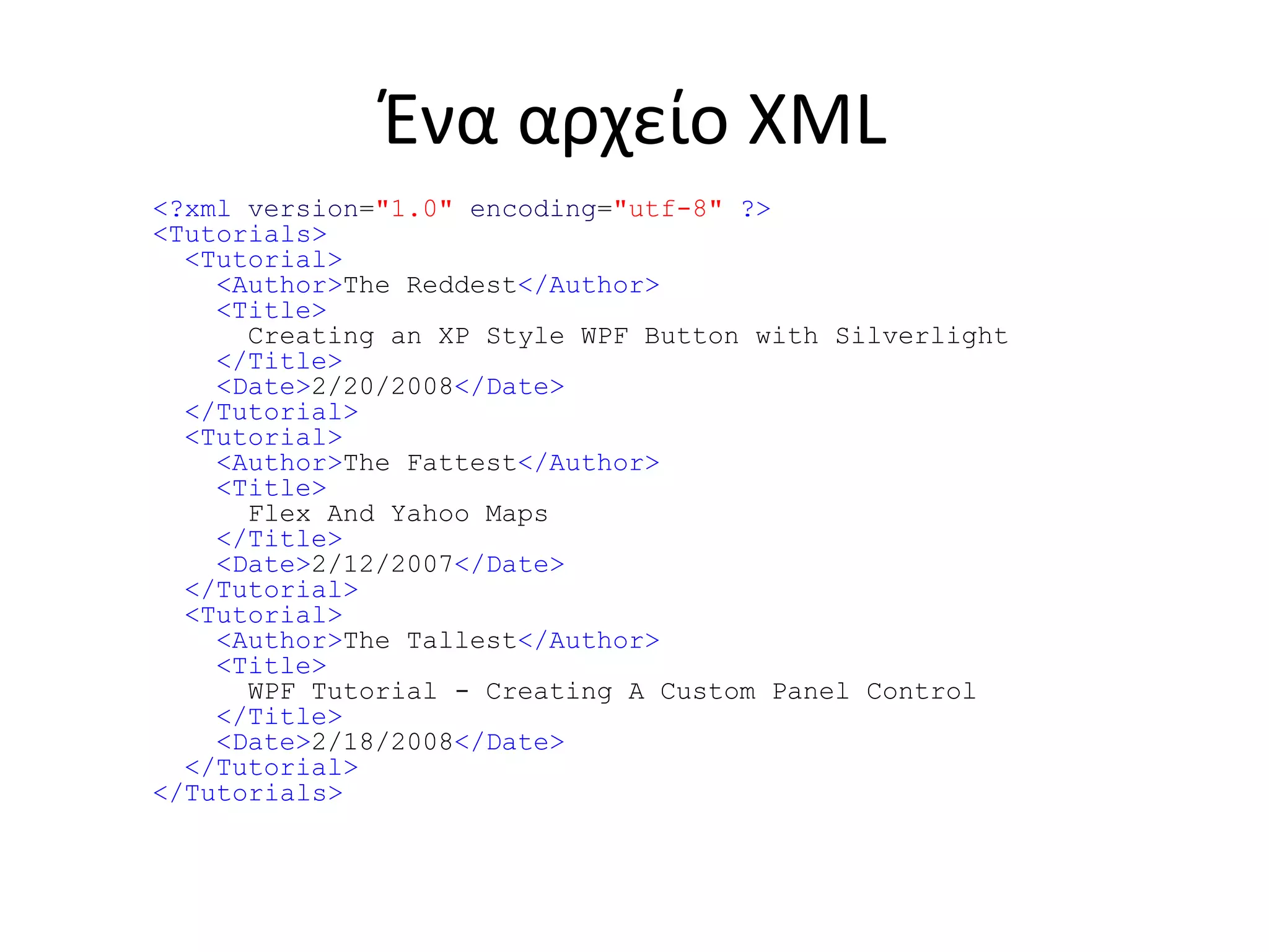 Ένα αρχείο XML
<?xml version="1.0" encoding="utf-8" ?>
<Tutorials>
<Tutorial>
<Author>The Reddest</Author>
<Title>
Creating an XP Style WPF Button with Silverlight
</Title>
<Date>2/20/2008</Date>
</Tutorial>
<Tutorial>
<Author>The Fattest</Author>
<Title>
Flex And Yahoo Maps
</Title>
<Date>2/12/2007</Date>
</Tutorial>
<Tutorial>
<Author>The Tallest</Author>
<Title>
WPF Tutorial - Creating A Custom Panel Control
</Title>
<Date>2/18/2008</Date>
</Tutorial>
</Tutorials>
 