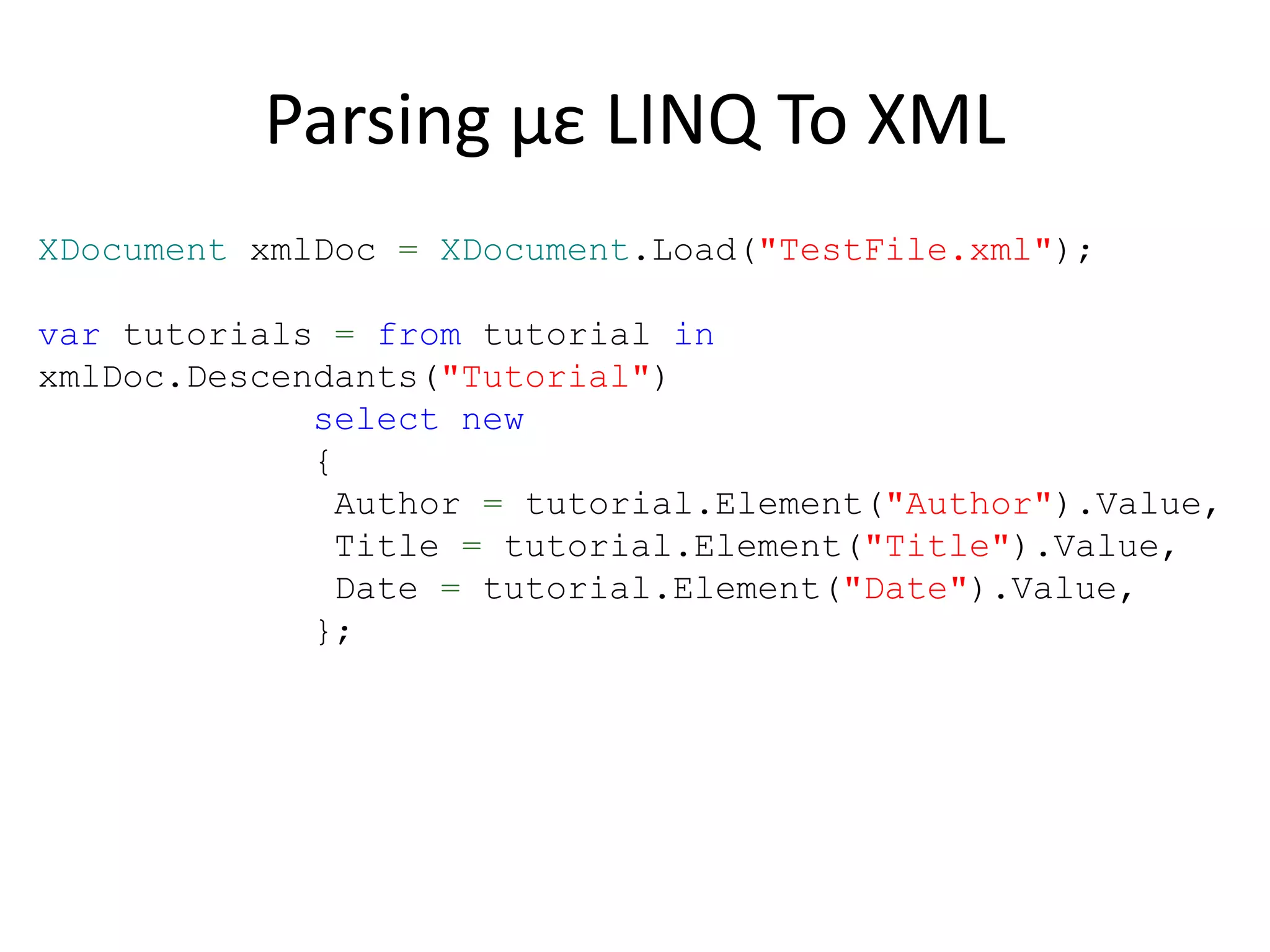 Parsing με LINQ To XML
XDocument xmlDoc = XDocument.Load("TestFile.xml");
var tutorials = from tutorial in
xmlDoc.Descendants("Tutorial")
select new
{
Author = tutorial.Element("Author").Value,
Title = tutorial.Element("Title").Value,
Date = tutorial.Element("Date").Value,
};
 