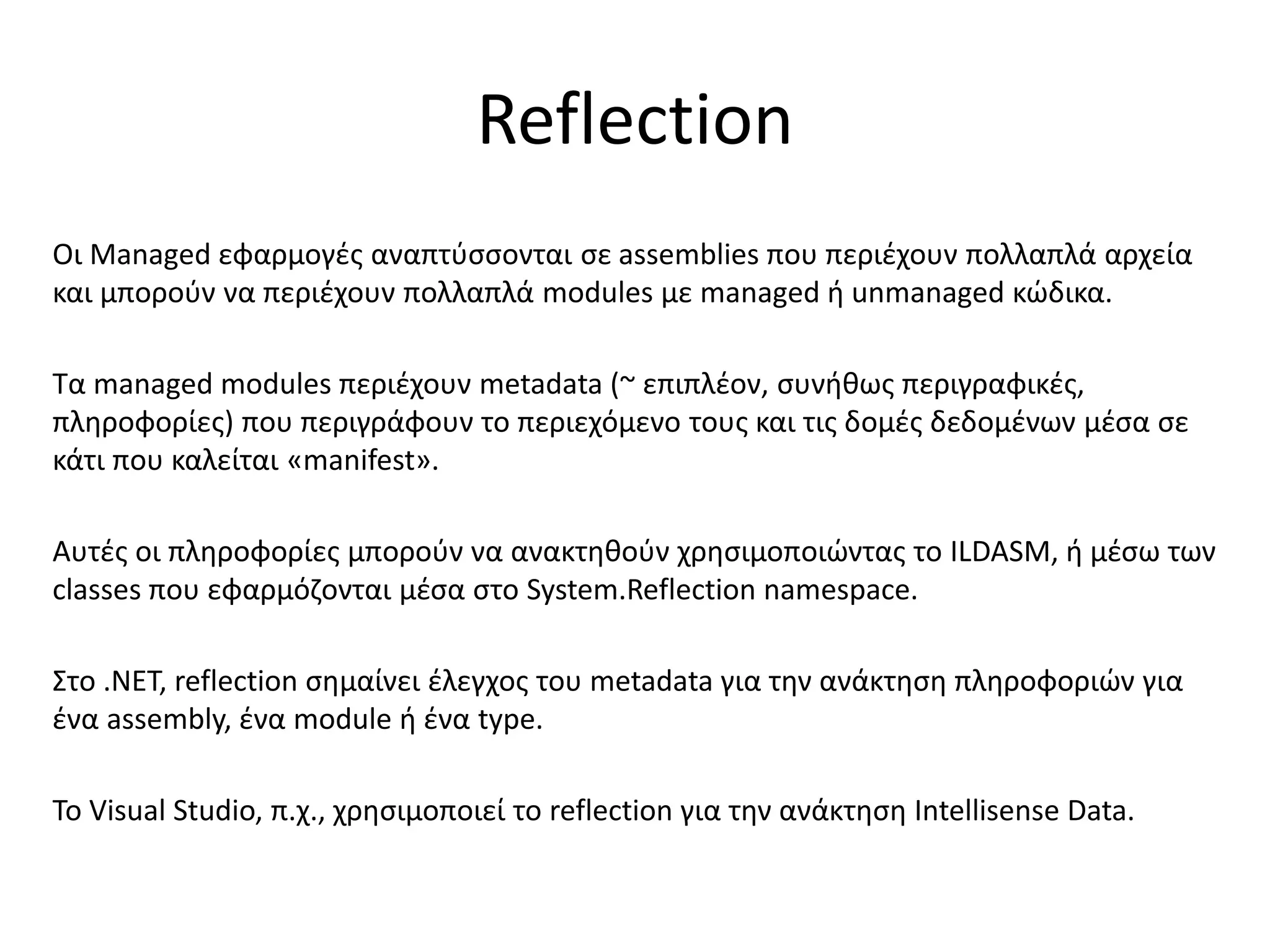 Reflection
Οι Managed εφαρμογές αναπτύσσονται σε assemblies που περιέχουν πολλαπλά αρχεία
και μπορούν να περιέχουν πολλαπλά modules με managed ή unmanaged κώδικα.
Τα managed modules περιέχουν metadata (~ επιπλέον, συνήθως περιγραφικές,
πληροφορίες) που περιγράφουν το περιεχόμενο τους και τις δομές δεδομένων μέσα σε
κάτι που καλείται «manifest».
Αυτές οι πληροφορίες μπορούν να ανακτηθούν χρησιμοποιώντας το ILDASM, ή μέσω των
classes που εφαρμόζονται μέσα στο System.Reflection namespace.
Στο .ΝΕΤ, reflection σημαίνει έλεγχος του metadata για την ανάκτηση πληροφοριών για
ένα assembly, ένα module ή ένα type.
Το Visual Studio, π.χ., χρησιμοποιεί το reflection για την ανάκτηση Intellisense Data.
 