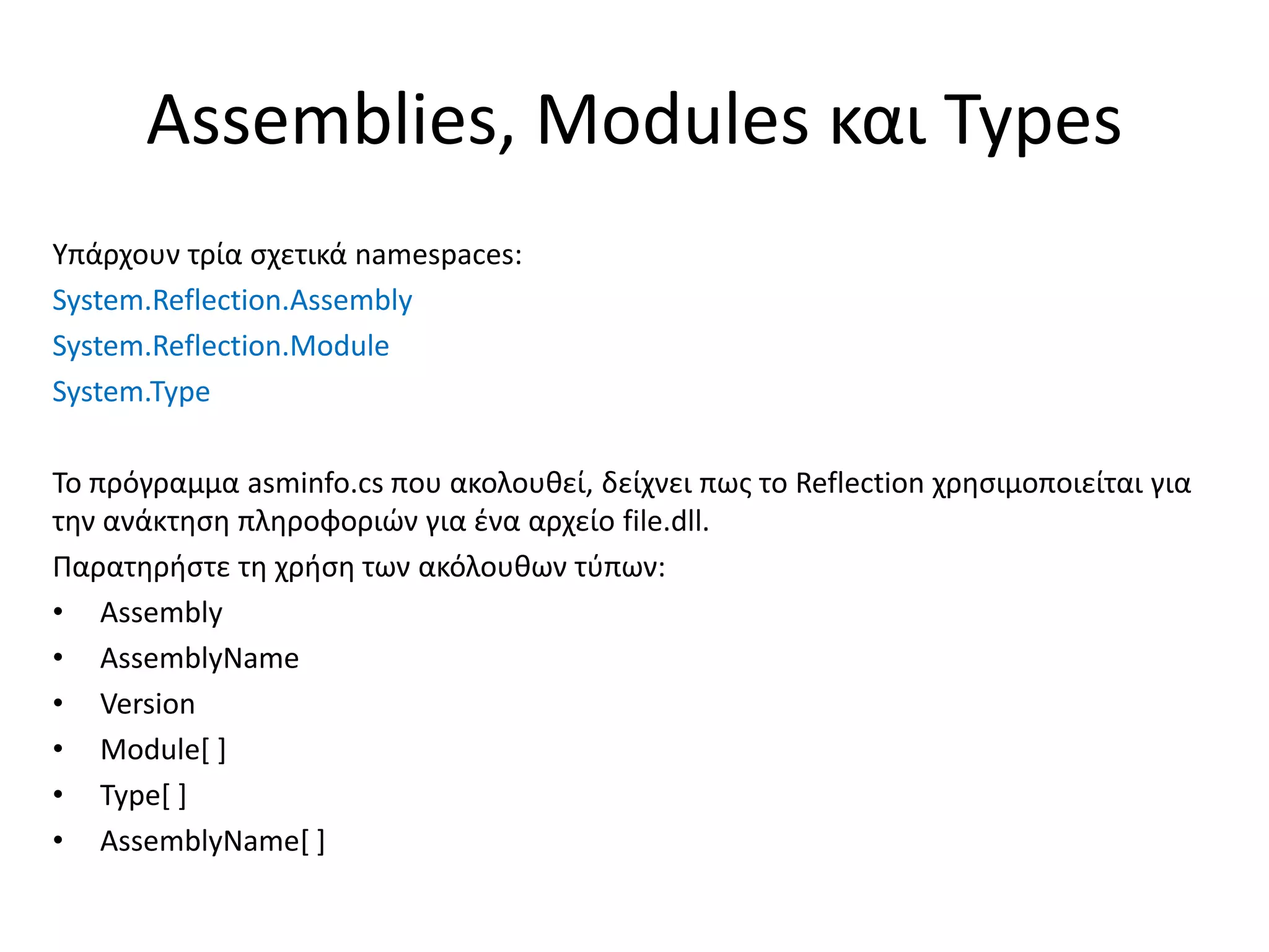 Assemblies, Modules και Types
Υπάρχουν τρία σχετικά namespaces:
System.Reflection.Assembly
System.Reflection.Module
System.Type
Το πρόγραμμα asminfo.cs που ακολουθεί, δείχνει πως το Reflection χρησιμοποιείται για
την ανάκτηση πληροφοριών για ένα αρχείο file.dll.
Παρατηρήστε τη χρήση των ακόλουθων τύπων:
• Assembly
• AssemblyName
• Version
• Module[ ]
• Type[ ]
• AssemblyName[ ]
 