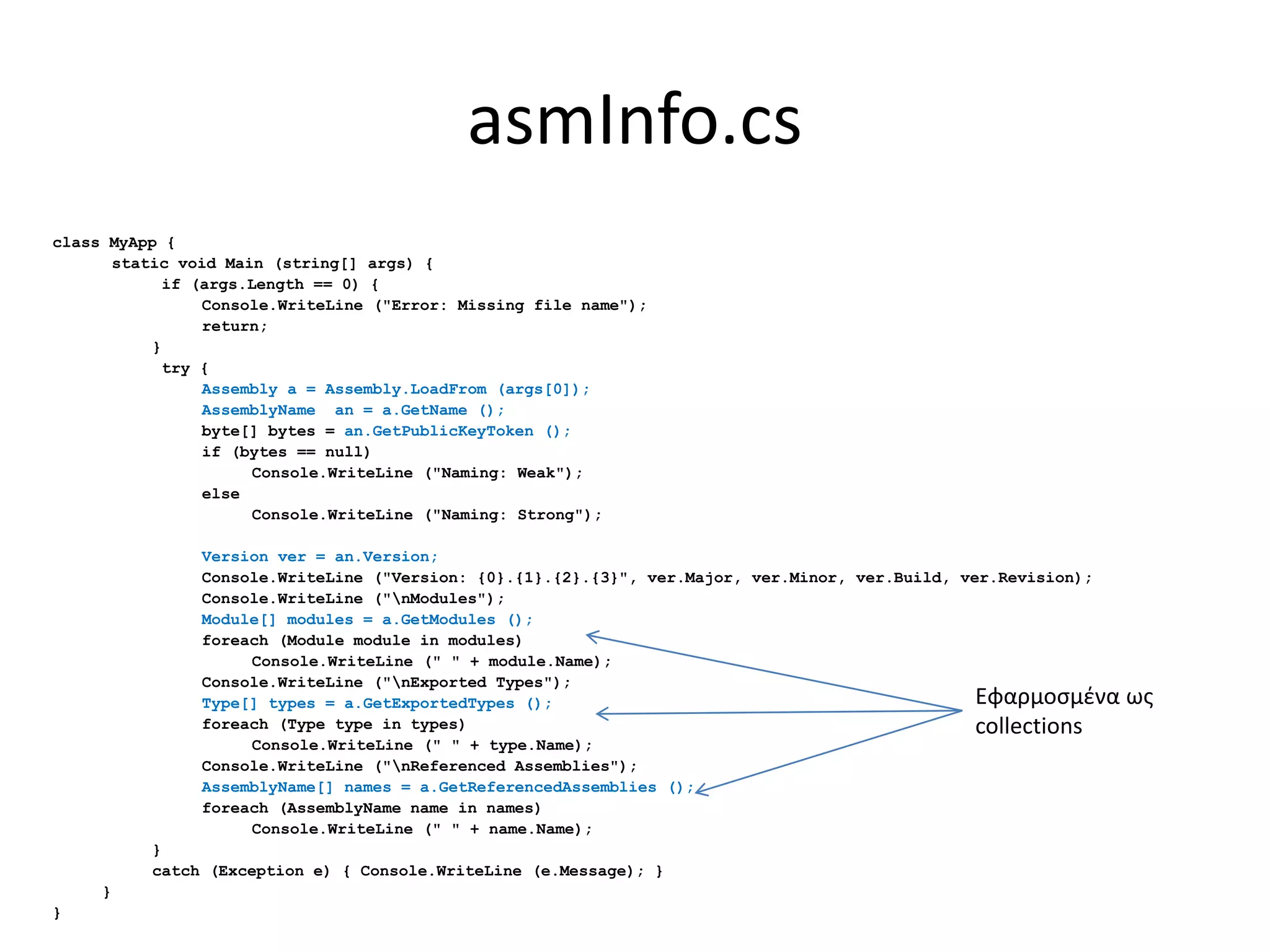 asmInfo.cs
class MyApp {
static void Main (string[] args) {
if (args.Length == 0) {
Console.WriteLine ("Error: Missing file name");
return;
}
try {
Assembly a = Assembly.LoadFrom (args[0]);
AssemblyName an = a.GetName ();
byte[] bytes = an.GetPublicKeyToken ();
if (bytes == null)
Console.WriteLine ("Naming: Weak");
else
Console.WriteLine ("Naming: Strong");
Version ver = an.Version;
Console.WriteLine ("Version: {0}.{1}.{2}.{3}", ver.Major, ver.Minor, ver.Build, ver.Revision);
Console.WriteLine ("nModules");
Module[] modules = a.GetModules ();
foreach (Module module in modules)
Console.WriteLine (" " + module.Name);
Console.WriteLine ("nExported Types");
Type[] types = a.GetExportedTypes ();
foreach (Type type in types)
Console.WriteLine (" " + type.Name);
Console.WriteLine ("nReferenced Assemblies");
AssemblyName[] names = a.GetReferencedAssemblies ();
foreach (AssemblyName name in names)
Console.WriteLine (" " + name.Name);
}
catch (Exception e) { Console.WriteLine (e.Message); }
}
}
Εφαρμοσμένα ως
collections
 