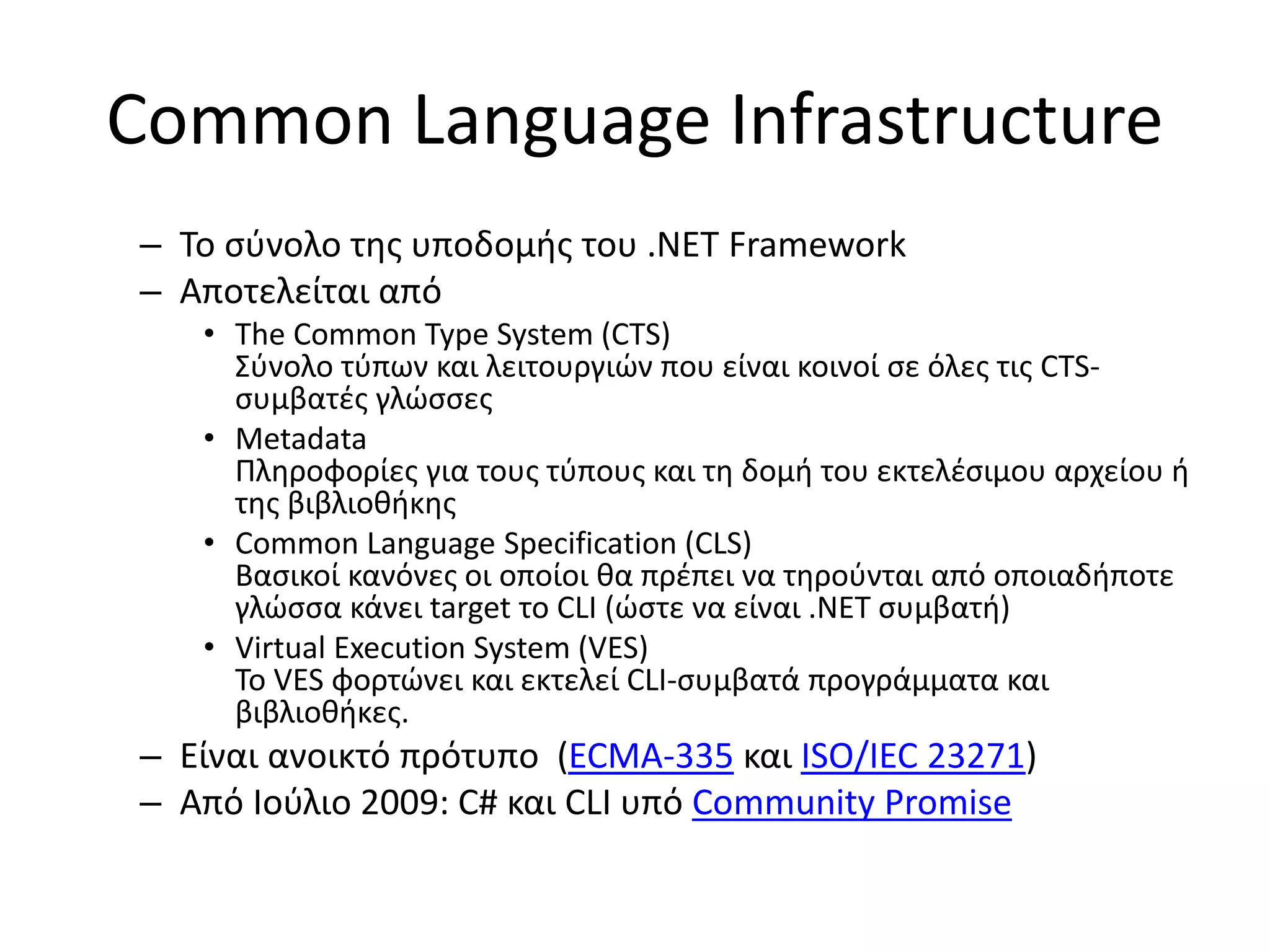 Common Language Infrastructure
– Το σύνολο της υποδομής του .ΝΕΤ Framework
– Αποτελείται από
• The Common Type System (CTS)
Σύνολο τύπων και λειτουργιών που είναι κοινοί σε όλες τις CTS-
συμβατές γλώσσες
• Metadata
Πληροφορίες για τους τύπους και τη δομή του εκτελέσιμου αρχείου ή
της βιβλιοθήκης
• Common Language Specification (CLS)
Βασικοί κανόνες οι οποίοι θα πρέπει να τηρούνται από οποιαδήποτε
γλώσσα κάνει target το CLI (ώστε να είναι .ΝΕΤ συμβατή)
• Virtual Execution System (VES)
Το VES φορτώνει και εκτελεί CLI-συμβατά προγράμματα και
βιβλιοθήκες.
– Είναι ανοικτό πρότυπο (ECMA-335 και ISO/IEC 23271)
– Από Ιούλιο 2009: C# και CLI υπό Community Promise
 