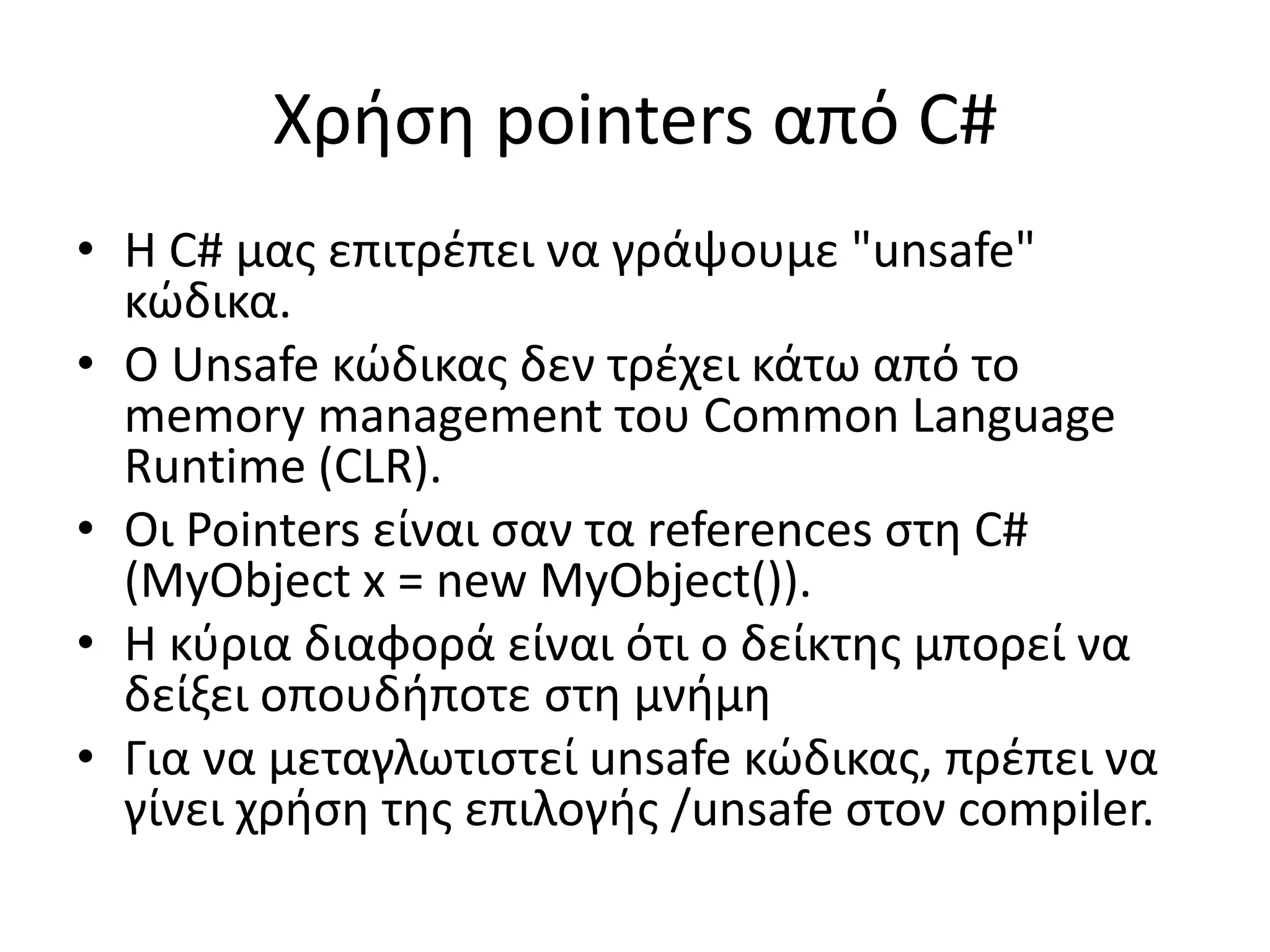 Χρήση pointers από C#
• Η C# μας επιτρέπει να γράψουμε "unsafe"
κώδικα.
• Ο Unsafe κώδικας δεν τρέχει κάτω από το
memory management του Common Language
Runtime (CLR).
• Οι Pointers είναι σαν τα references στη C#
(MyObject x = new MyObject()).
• Η κύρια διαφορά είναι ότι ο δείκτης μπορεί να
δείξει οπουδήποτε στη μνήμη
• Για να μεταγλωτιστεί unsafe κώδικας, πρέπει να
γίνει χρήση της επιλογής /unsafe στον compiler.
 
