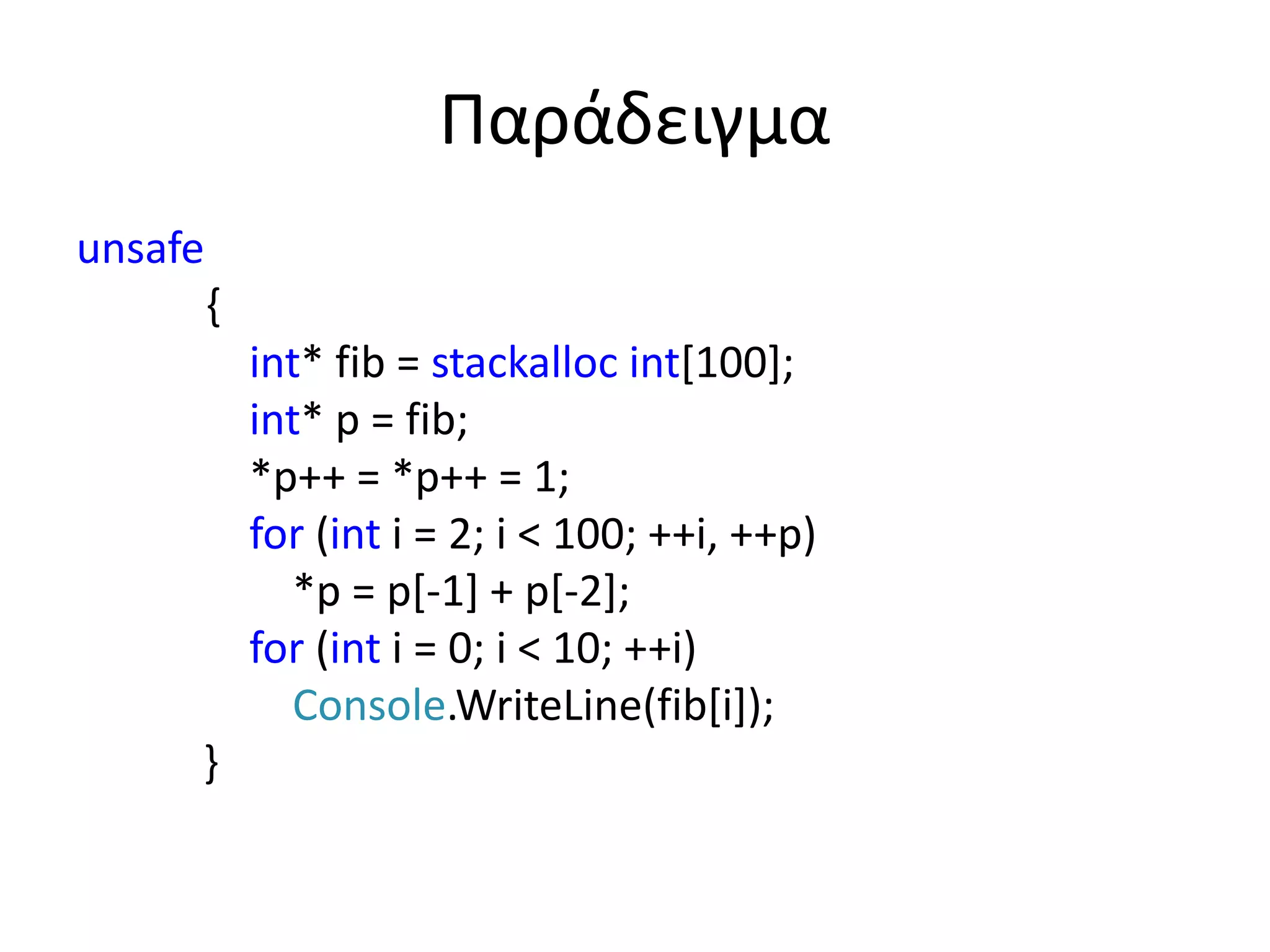 Παράδειγμα
unsafe
{
int* fib = stackalloc int[100];
int* p = fib;
*p++ = *p++ = 1;
for (int i = 2; i < 100; ++i, ++p)
*p = p[-1] + p[-2];
for (int i = 0; i < 10; ++i)
Console.WriteLine(fib[i]);
}
 