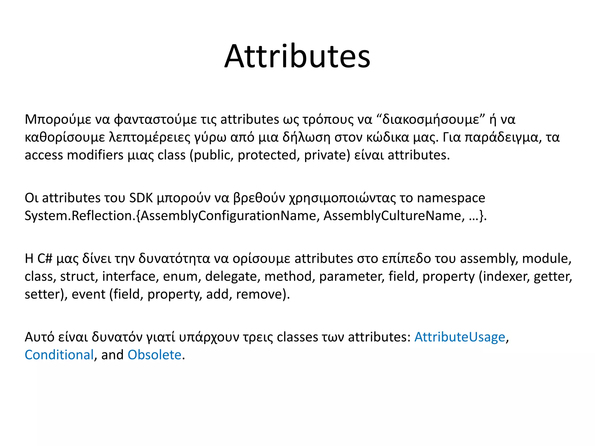 Attributes
Μπορούμε να φανταστούμε τις attributes ως τρόπους να “διακοσμήσουμε” ή να
καθορίσουμε λεπτομέρειες γύρω από μια δήλωση στον κώδικα μας. Για παράδειγμα, τα
access modifiers μιας class (public, protected, private) είναι attributes.
Οι attributes του SDK μπορούν να βρεθούν χρησιμοποιώντας το namespace
System.Reflection.{AssemblyConfigurationName, AssemblyCultureName, …}.
Η C# μας δίνει την δυνατότητα να ορίσουμε attributes στο επίπεδο του assembly, module,
class, struct, interface, enum, delegate, method, parameter, field, property (indexer, getter,
setter), event (field, property, add, remove).
Αυτό είναι δυνατόν γιατί υπάρχουν τρεις classes των attributes: AttributeUsage,
Conditional, and Obsolete.
 