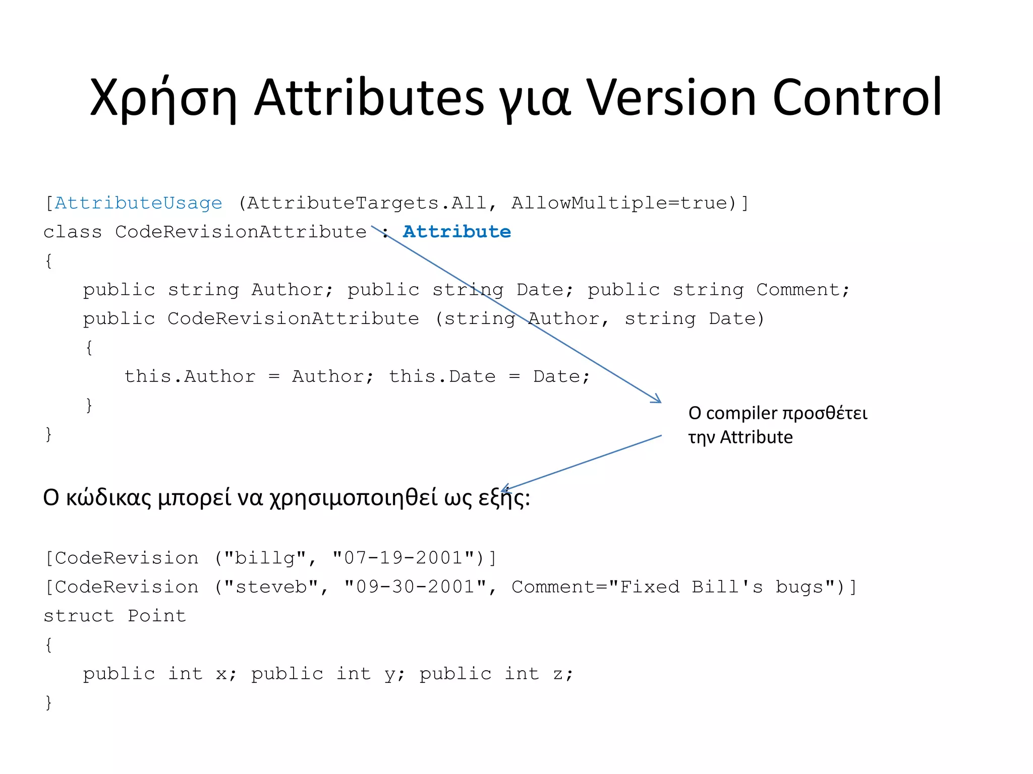 Χρήση Attributes για Version Control
[AttributeUsage (AttributeTargets.All, AllowMultiple=true)]
class CodeRevisionAttribute : Attribute
{
public string Author; public string Date; public string Comment;
public CodeRevisionAttribute (string Author, string Date)
{
this.Author = Author; this.Date = Date;
}
}
Ο κώδικας μπορεί να χρησιμοποιηθεί ως εξής:
[CodeRevision ("billg", "07-19-2001")]
[CodeRevision ("steveb", "09-30-2001", Comment="Fixed Bill's bugs")]
struct Point
{
public int x; public int y; public int z;
}
Ο compiler προσθέτει
την Attribute
 