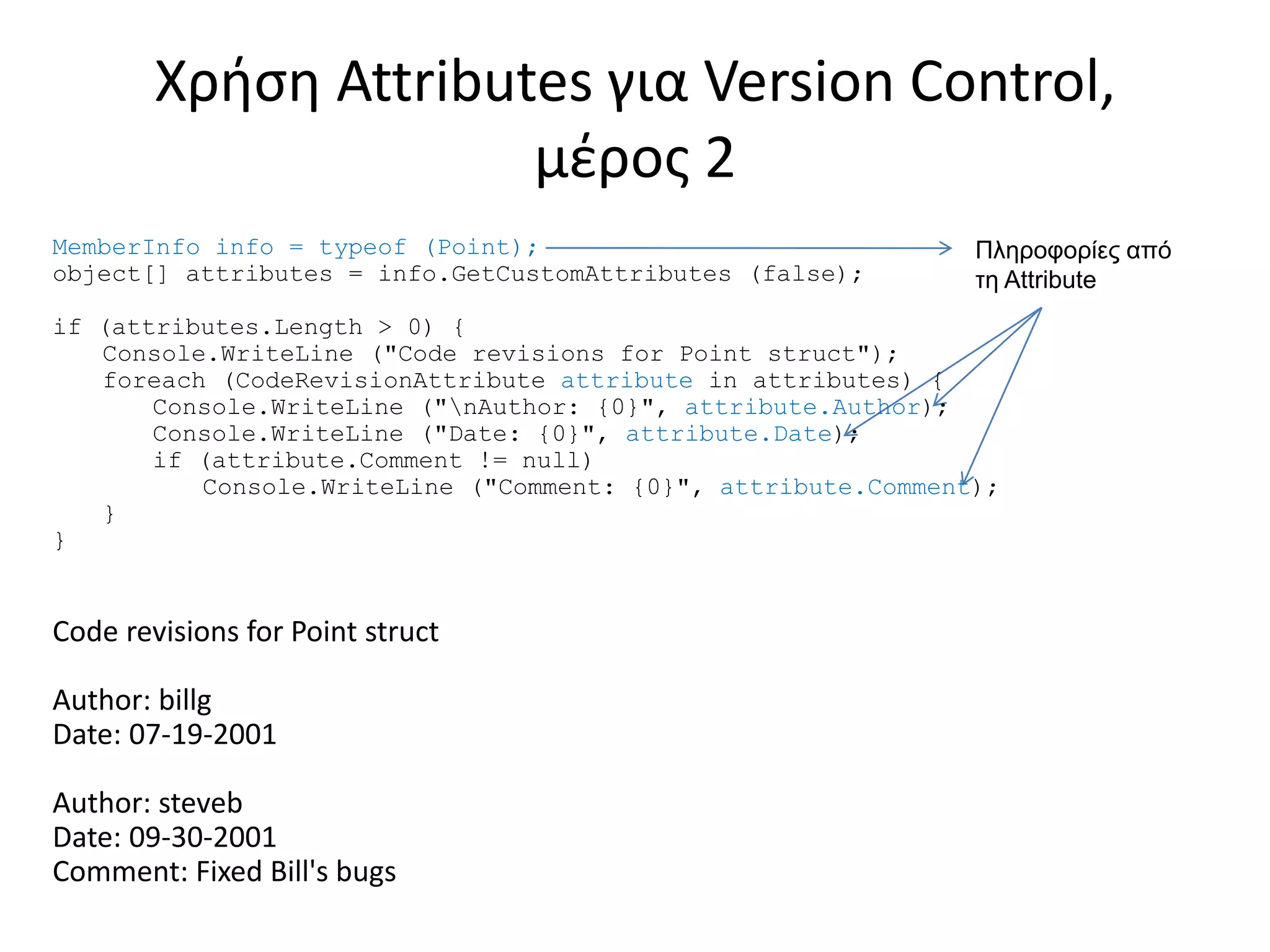 MemberInfo info = typeof (Point);
object[] attributes = info.GetCustomAttributes (false);
if (attributes.Length > 0) {
Console.WriteLine ("Code revisions for Point struct");
foreach (CodeRevisionAttribute attribute in attributes) {
Console.WriteLine ("nAuthor: {0}", attribute.Author);
Console.WriteLine ("Date: {0}", attribute.Date);
if (attribute.Comment != null)
Console.WriteLine ("Comment: {0}", attribute.Comment);
}
}
Code revisions for Point struct
Author: billg
Date: 07-19-2001
Author: steveb
Date: 09-30-2001
Comment: Fixed Bill's bugs
Χρήση Attributes για Version Control,
μέρος 2
Πληροφορίες από
τη Attribute
 