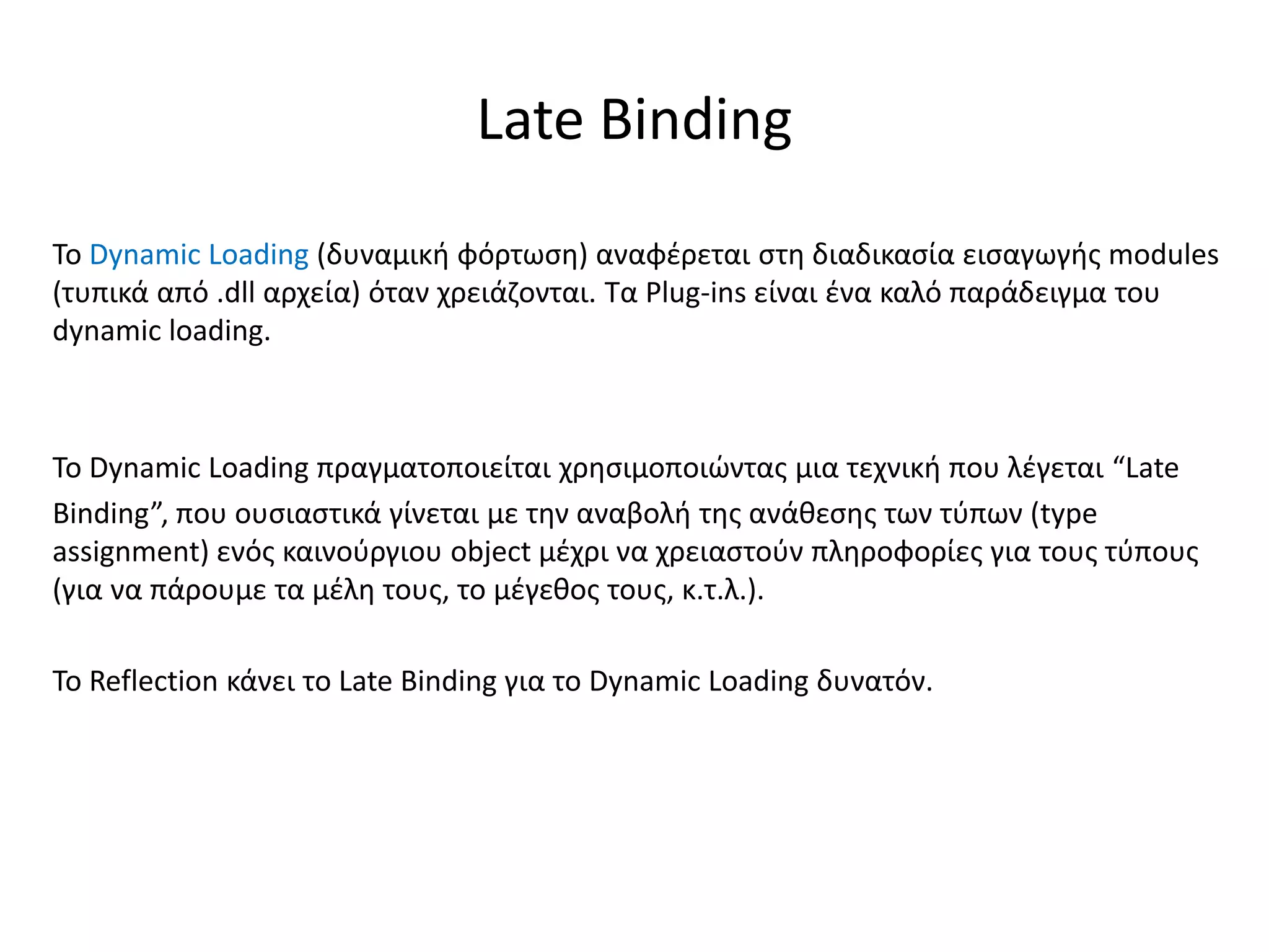 Το Dynamic Loading (δυναμική φόρτωση) αναφέρεται στη διαδικασία εισαγωγής modules
(τυπικά από .dll αρχεία) όταν χρειάζονται. Τα Plug-ins είναι ένα καλό παράδειγμα του
dynamic loading.
Το Dynamic Loading πραγματοποιείται χρησιμοποιώντας μια τεχνική που λέγεται “Late
Binding”, που ουσιαστικά γίνεται με την αναβολή της ανάθεσης των τύπων (type
assignment) ενός καινούργιου object μέχρι να χρειαστούν πληροφορίες για τους τύπους
(για να πάρουμε τα μέλη τους, το μέγεθος τους, κ.τ.λ.).
Το Reflection κάνει το Late Binding για το Dynamic Loading δυνατόν.
Late Binding
 