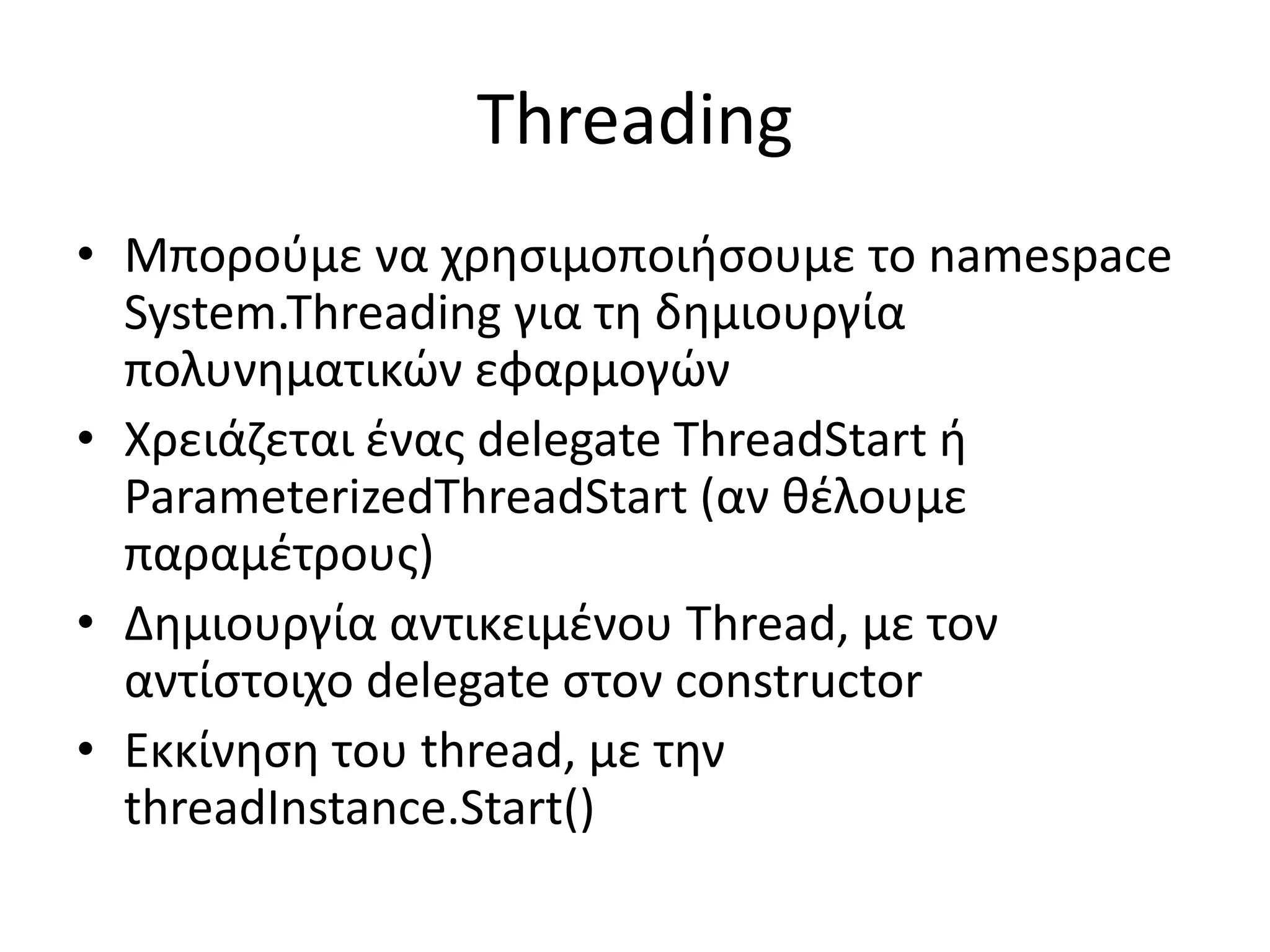 Threading
• Μπορούμε να χρησιμοποιήσουμε το namespace
System.Threading για τη δημιουργία
πολυνηματικών εφαρμογών
• Χρειάζεται ένας delegate ThreadStart ή
ParameterizedThreadStart (αν θέλουμε
παραμέτρους)
• Δημιουργία αντικειμένου Thread, με τον
αντίστοιχο delegate στον constructor
• Εκκίνηση του thread, με την
threadInstance.Start()
 