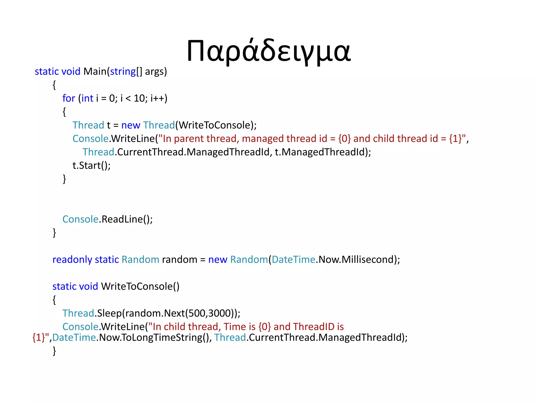 Παράδειγμαstatic void Main(string[] args)
{
for (int i = 0; i < 10; i++)
{
Thread t = new Thread(WriteToConsole);
Console.WriteLine("In parent thread, managed thread id = {0} and child thread id = {1}",
Thread.CurrentThread.ManagedThreadId, t.ManagedThreadId);
t.Start();
}
Console.ReadLine();
}
readonly static Random random = new Random(DateTime.Now.Millisecond);
static void WriteToConsole()
{
Thread.Sleep(random.Next(500,3000));
Console.WriteLine("In child thread, Time is {0} and ThreadID is
{1}",DateTime.Now.ToLongTimeString(), Thread.CurrentThread.ManagedThreadId);
}
 