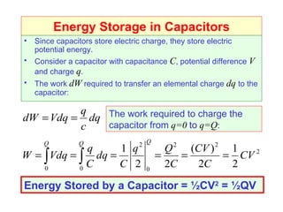 Energy Storage in Capacitors Since capacitors store electric charge, they store electric potential energy. Consider a capacitor with capacitance  C , potential difference  V  and charge  q . The work  dW  required to transfer an elemental charge  dq  to the capacitor: The work required to charge the capacitor from   q=0   to   q=Q : Energy Stored by a Capacitor =  ½CV 2  = ½QV 
