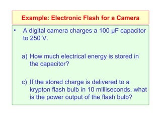 Example: Electronic Flash for a Camera A digital camera charges a 100  μF capacitor to 250 V.  How much electrical energy is stored in the capacitor? If the stored charge is delivered to a krypton flash bulb in 10 milliseconds, what is the power output of the flash bulb? 