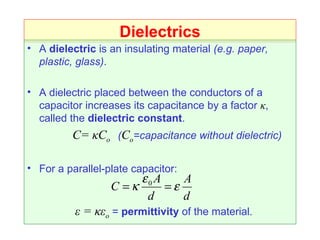 Dielectrics A  dielectric  is an insulating material  (e.g. paper, plastic, glass) . A dielectric placed between the conductors of a capacitor increases its capacitance by a factor  κ , called the  dielectric constant .   C=  κC o   ( C o =capacitance without dielectric) For a parallel-plate capacitor: ε = κε o  =  permittivity  of the material. 