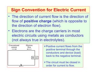 Sign Convention for Electric Current The direction of current flow is the direction of flow of  positive charge  (which is opposite to the direction of electron flow). Electrons are the charge carriers in most electric circuits using metals as conductors (not always true in electrolytes). Positive current flows from the positive terminal through the conductors and device (load) back to the negative terminal. The circuit must be closed in order for current to flow. 