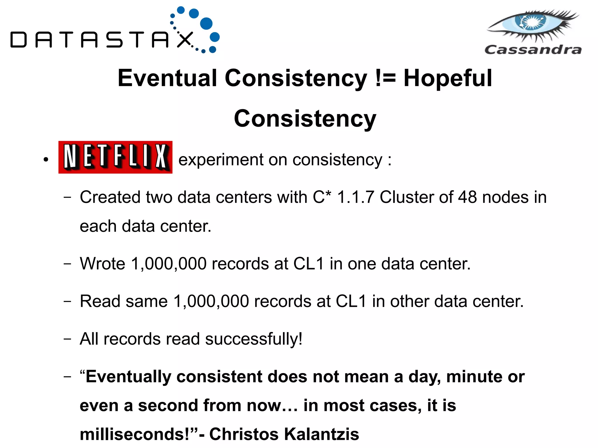 Eventual Consistency != Hopeful 
Consistency 
● experiment on consistency : 
– Created two data centers with C* 1.1.7 Cluster of 48 nodes in 
each data center. 
– Wrote 1,000,000 records at CL1 in one data center. 
– Read same 1,000,000 records at CL1 in other data center. 
– All records read successfully! 
– “Eventually consistent does not mean a day, minute or 
even a second from now… in most cases, it is 
milliseconds!”- Christos Kalantzis 
 