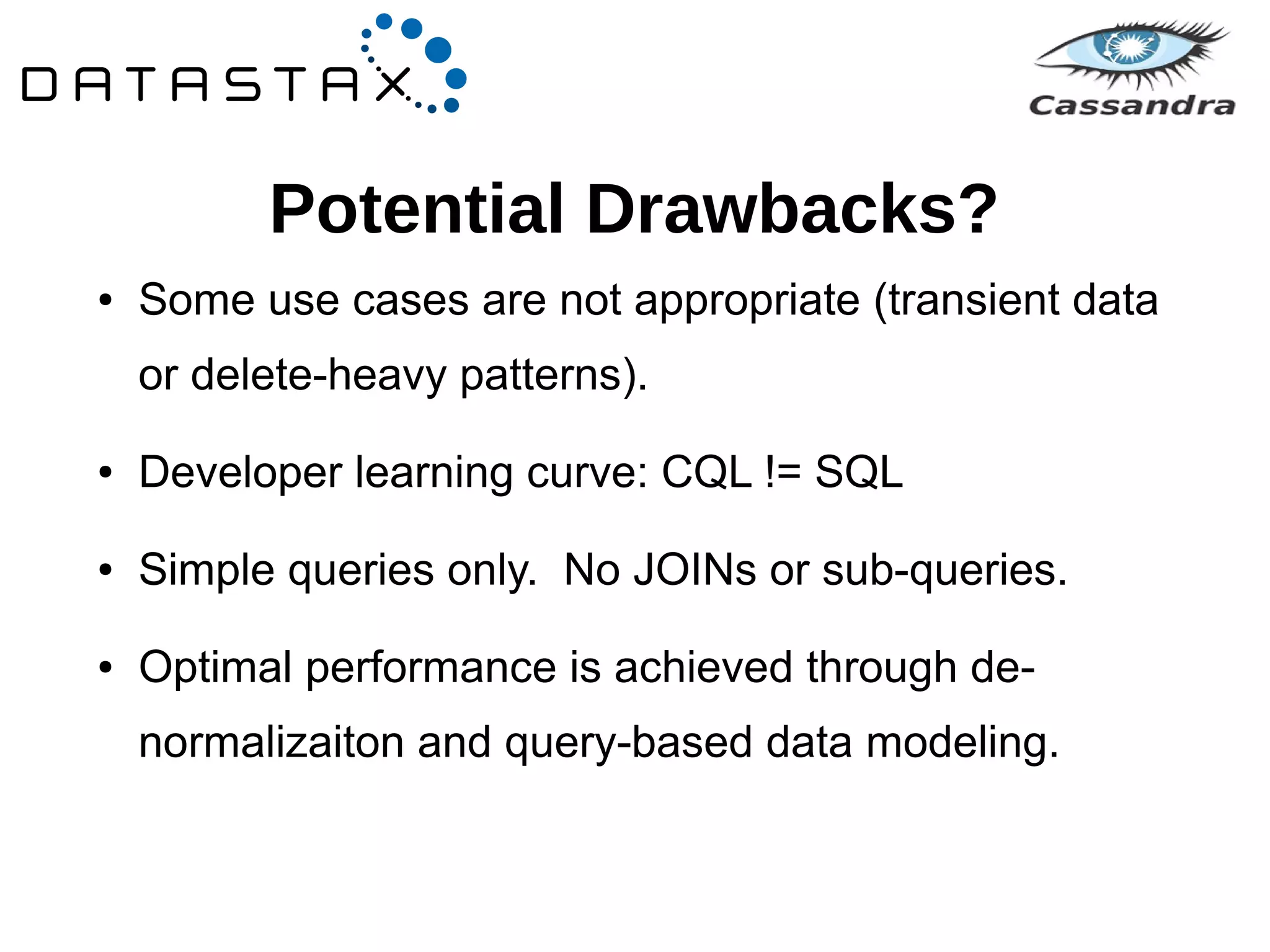 Potential Drawbacks? 
● Some use cases are not appropriate (transient data 
or delete-heavy patterns). 
● Developer learning curve: CQL != SQL 
● Simple queries only. No JOINs or sub-queries. 
● Optimal performance is achieved through de-normalizaiton 
and query-based data modeling. 
 