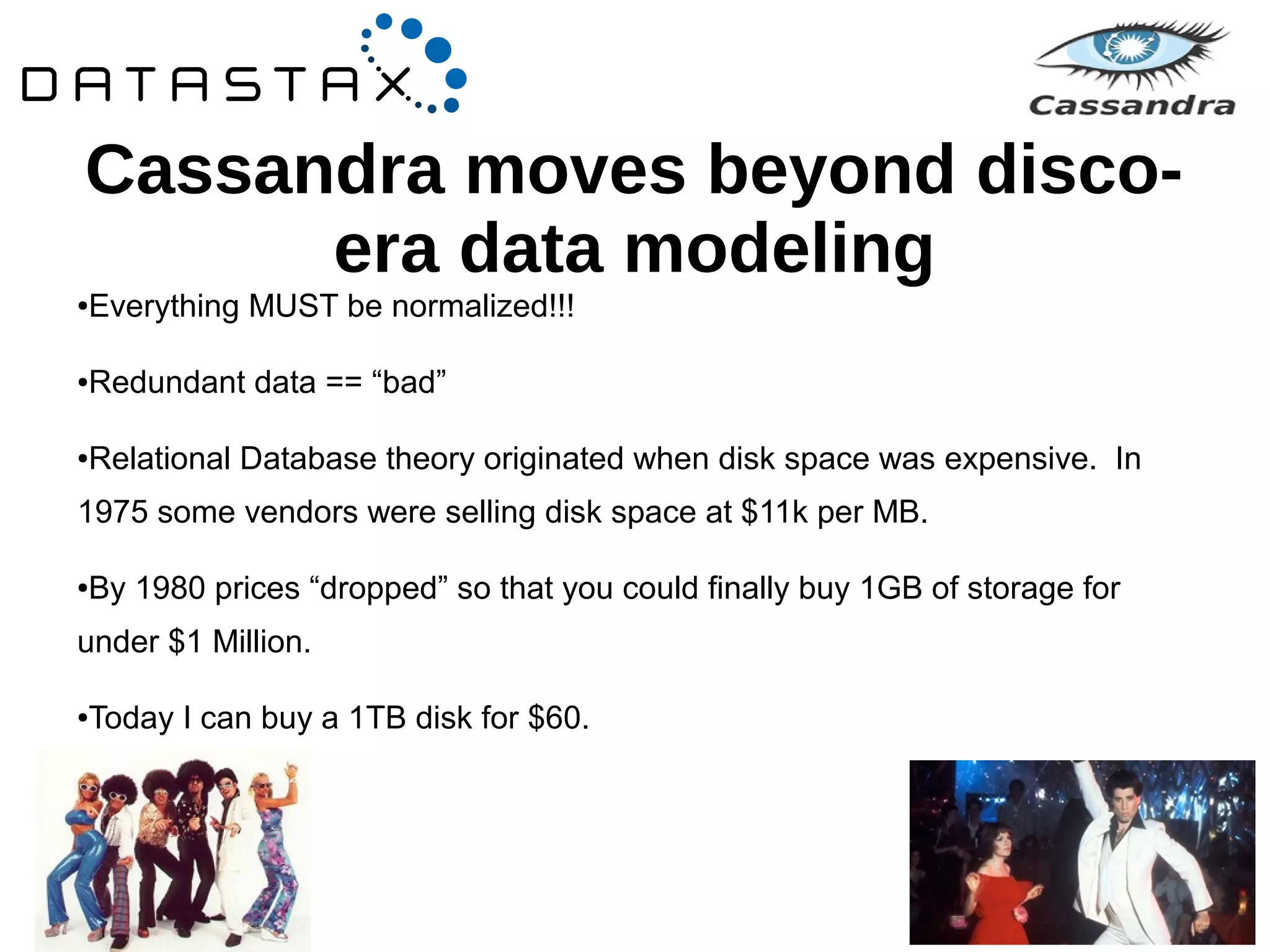 Cassandra moves beyond disco-era 
data modeling 
●Everything MUST be normalized!!! 
●Redundant data == “bad” 
●Relational Database theory originated when disk space was expensive. In 
1975 some vendors were selling disk space at $11k per MB. 
●By 1980 prices “dropped” so that you could finally buy 1GB of storage for 
under $1 Million. 
●Today I can buy a 1TB disk for $60. 
 
