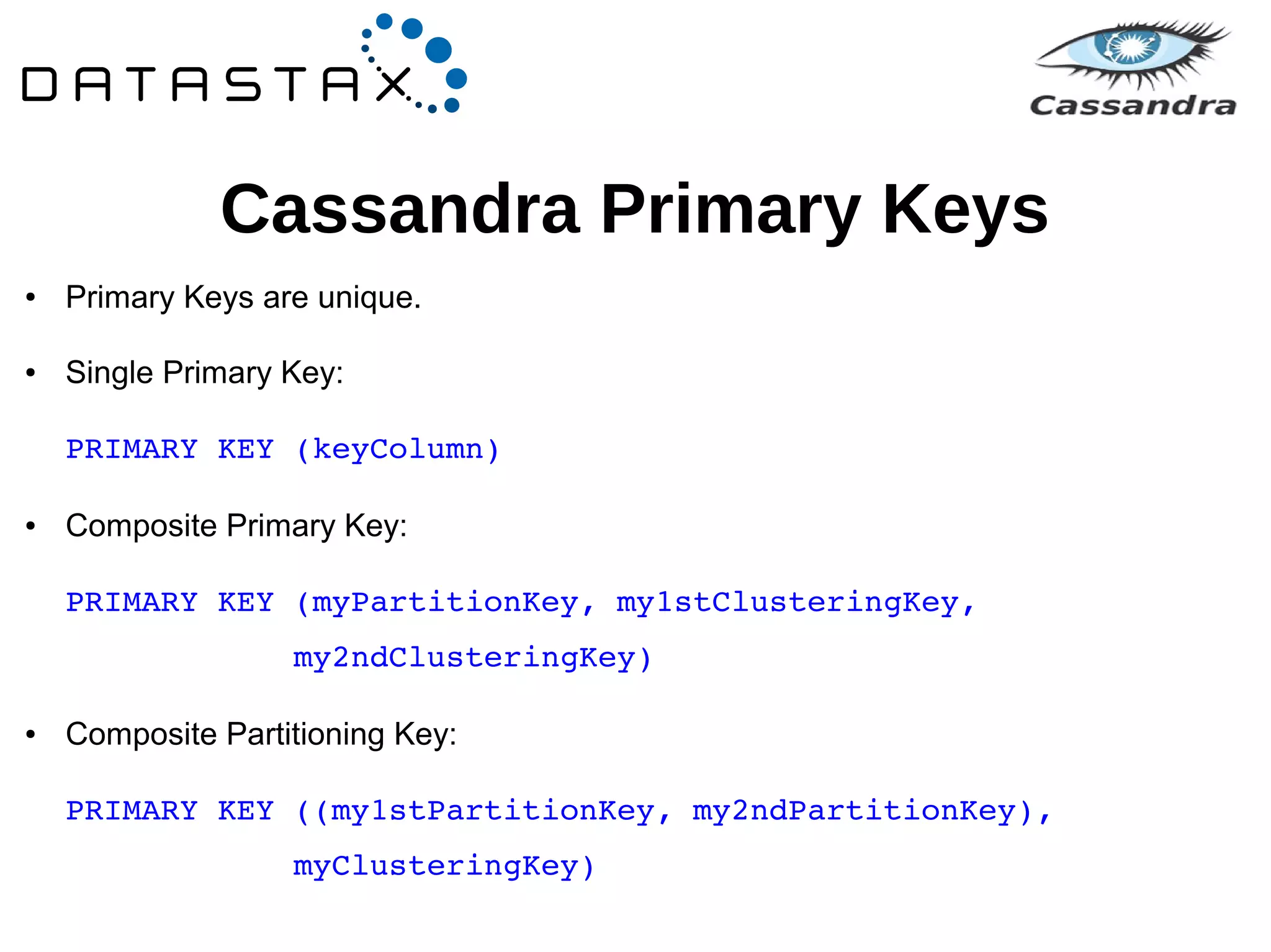 Cassandra Primary Keys 
● Primary Keys are unique. 
● Single Primary Key: 
PRIMARY KEY (keyColumn) 
● Composite Primary Key: 
PRIMARY KEY (myPartitionKey, my1stClusteringKey, 
my2ndClusteringKey) 
● Composite Partitioning Key: 
PRIMARY KEY ((my1stPartitionKey, my2ndPartitionKey), 
myClusteringKey) 
 
