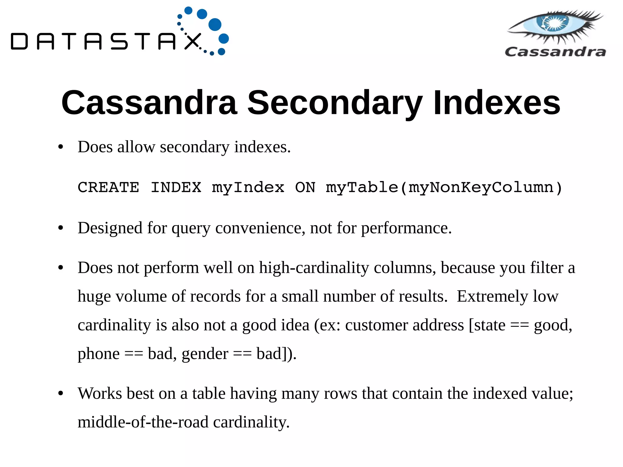 Cassandra Secondary Indexes 
● Does allow secondary indexes. 
CREATE INDEX myIndex ON myTable(myNonKeyColumn) 
● Designed for query convenience, not for performance. 
● Does not perform well on high-cardinality columns, because you filter a 
huge volume of records for a small number of results. Extremely low 
cardinality is also not a good idea (ex: customer address [state == good, 
phone == bad, gender == bad]). 
● Works best on a table having many rows that contain the indexed value; 
middle-of-the-road cardinality. 
 