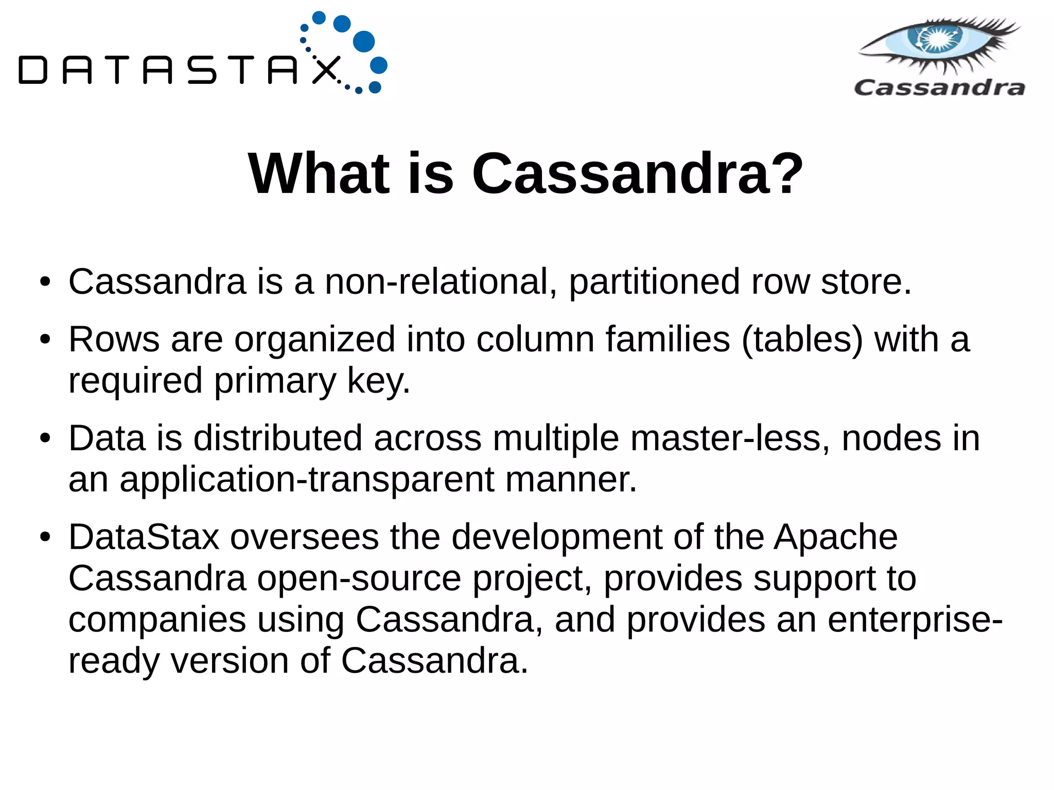 What is Cassandra? 
● Cassandra is a non-relational, partitioned row store. 
● Rows are organized into column families (tables) with a 
required primary key. 
● Data is distributed across multiple master-less, nodes in 
an application-transparent manner. 
● DataStax oversees the development of the Apache 
Cassandra open-source project, provides support to 
companies using Cassandra, and provides an enterprise-ready 
version of Cassandra. 
 